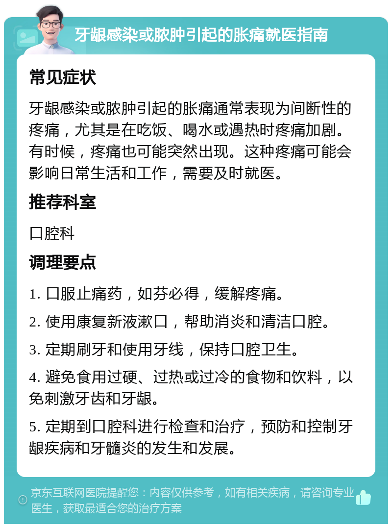 牙龈感染或脓肿引起的胀痛就医指南 常见症状 牙龈感染或脓肿引起的胀痛通常表现为间断性的疼痛，尤其是在吃饭、喝水或遇热时疼痛加剧。有时候，疼痛也可能突然出现。这种疼痛可能会影响日常生活和工作，需要及时就医。 推荐科室 口腔科 调理要点 1. 口服止痛药，如芬必得，缓解疼痛。 2. 使用康复新液漱口，帮助消炎和清洁口腔。 3. 定期刷牙和使用牙线，保持口腔卫生。 4. 避免食用过硬、过热或过冷的食物和饮料，以免刺激牙齿和牙龈。 5. 定期到口腔科进行检查和治疗，预防和控制牙龈疾病和牙髓炎的发生和发展。