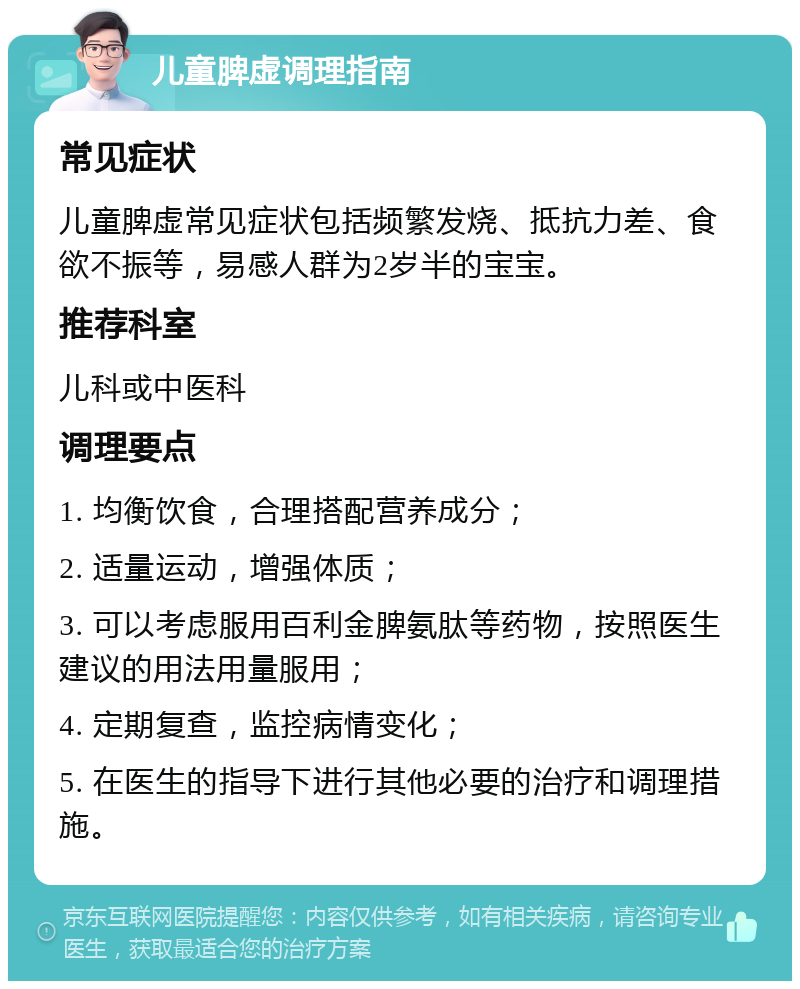 儿童脾虚调理指南 常见症状 儿童脾虚常见症状包括频繁发烧、抵抗力差、食欲不振等，易感人群为2岁半的宝宝。 推荐科室 儿科或中医科 调理要点 1. 均衡饮食，合理搭配营养成分； 2. 适量运动，增强体质； 3. 可以考虑服用百利金脾氨肽等药物，按照医生建议的用法用量服用； 4. 定期复查，监控病情变化； 5. 在医生的指导下进行其他必要的治疗和调理措施。