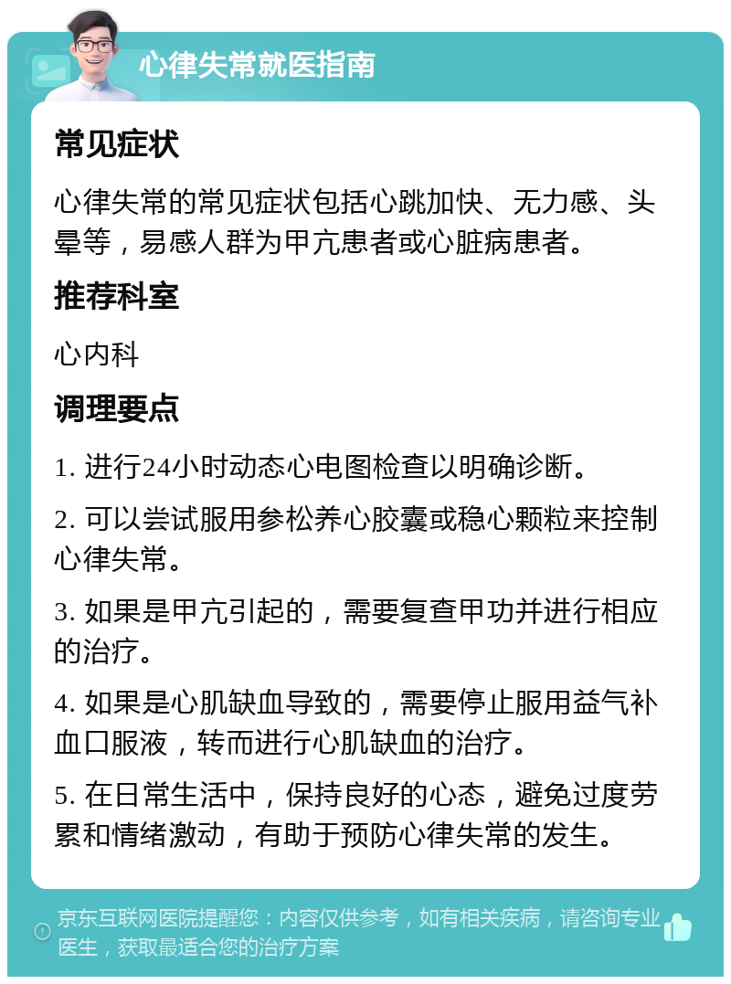 心律失常就医指南 常见症状 心律失常的常见症状包括心跳加快、无力感、头晕等，易感人群为甲亢患者或心脏病患者。 推荐科室 心内科 调理要点 1. 进行24小时动态心电图检查以明确诊断。 2. 可以尝试服用参松养心胶囊或稳心颗粒来控制心律失常。 3. 如果是甲亢引起的，需要复查甲功并进行相应的治疗。 4. 如果是心肌缺血导致的，需要停止服用益气补血口服液，转而进行心肌缺血的治疗。 5. 在日常生活中，保持良好的心态，避免过度劳累和情绪激动，有助于预防心律失常的发生。