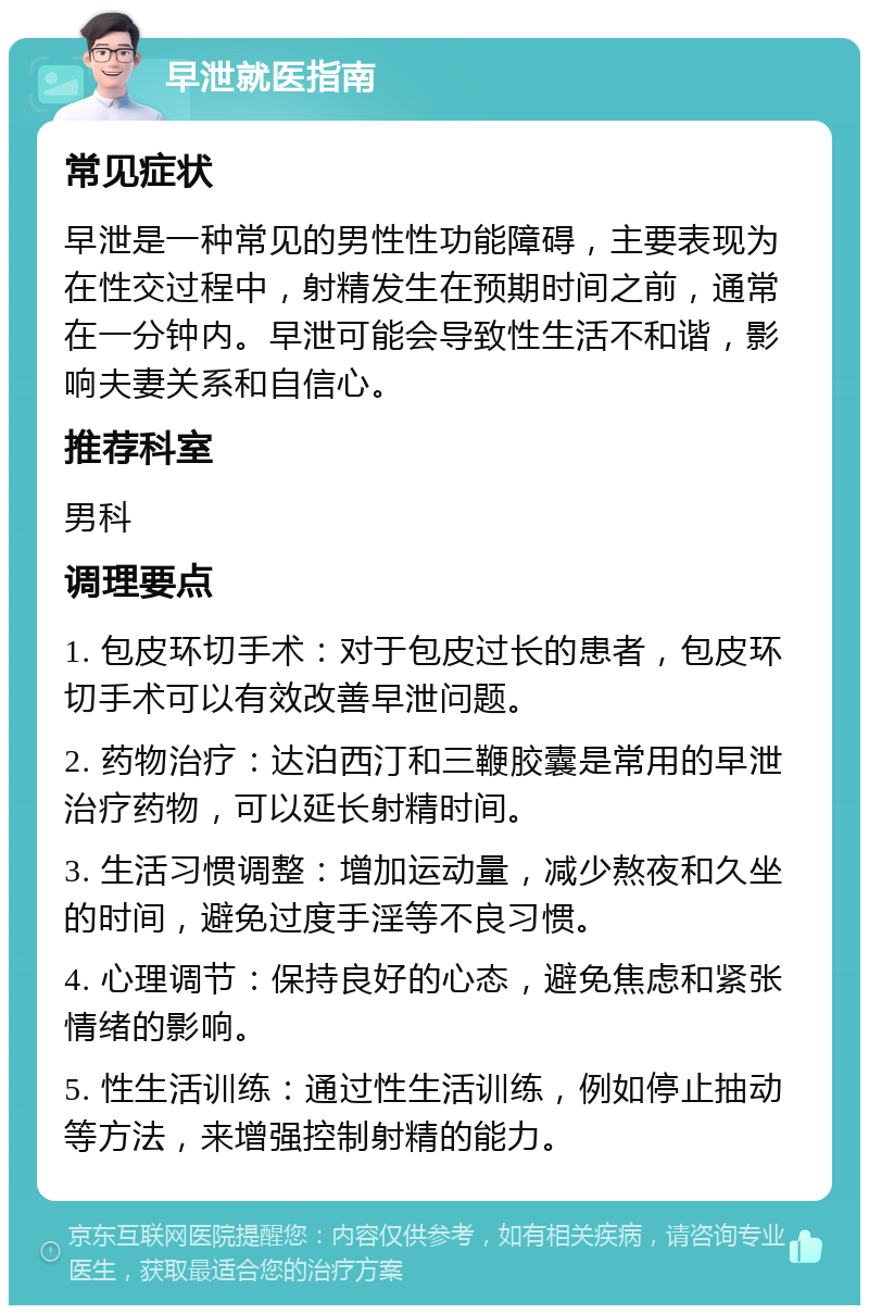 早泄就医指南 常见症状 早泄是一种常见的男性性功能障碍，主要表现为在性交过程中，射精发生在预期时间之前，通常在一分钟内。早泄可能会导致性生活不和谐，影响夫妻关系和自信心。 推荐科室 男科 调理要点 1. 包皮环切手术：对于包皮过长的患者，包皮环切手术可以有效改善早泄问题。 2. 药物治疗：达泊西汀和三鞭胶囊是常用的早泄治疗药物，可以延长射精时间。 3. 生活习惯调整：增加运动量，减少熬夜和久坐的时间，避免过度手淫等不良习惯。 4. 心理调节：保持良好的心态，避免焦虑和紧张情绪的影响。 5. 性生活训练：通过性生活训练，例如停止抽动等方法，来增强控制射精的能力。