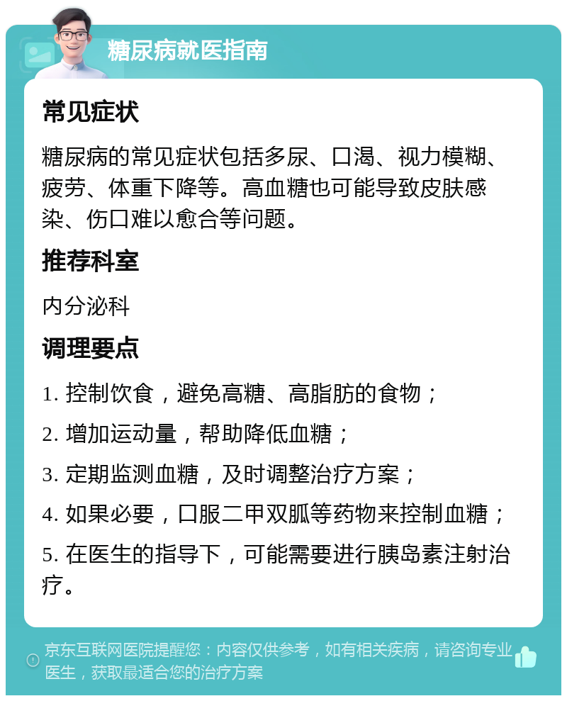 糖尿病就医指南 常见症状 糖尿病的常见症状包括多尿、口渴、视力模糊、疲劳、体重下降等。高血糖也可能导致皮肤感染、伤口难以愈合等问题。 推荐科室 内分泌科 调理要点 1. 控制饮食，避免高糖、高脂肪的食物； 2. 增加运动量，帮助降低血糖； 3. 定期监测血糖，及时调整治疗方案； 4. 如果必要，口服二甲双胍等药物来控制血糖； 5. 在医生的指导下，可能需要进行胰岛素注射治疗。