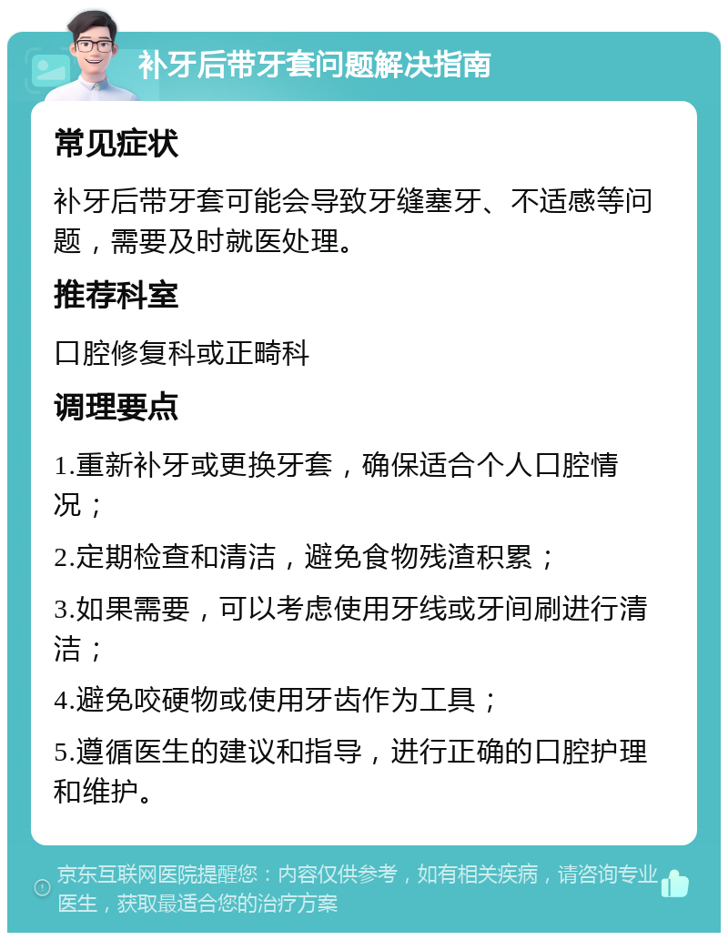 补牙后带牙套问题解决指南 常见症状 补牙后带牙套可能会导致牙缝塞牙、不适感等问题，需要及时就医处理。 推荐科室 口腔修复科或正畸科 调理要点 1.重新补牙或更换牙套，确保适合个人口腔情况； 2.定期检查和清洁，避免食物残渣积累； 3.如果需要，可以考虑使用牙线或牙间刷进行清洁； 4.避免咬硬物或使用牙齿作为工具； 5.遵循医生的建议和指导，进行正确的口腔护理和维护。