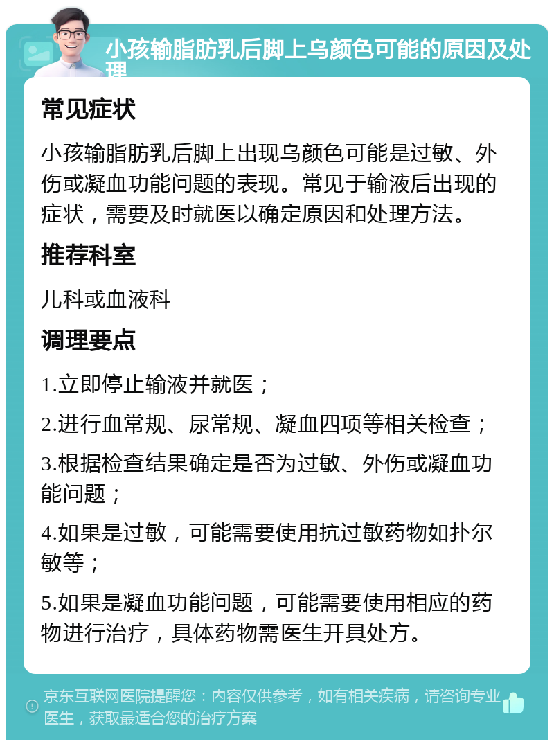 小孩输脂肪乳后脚上乌颜色可能的原因及处理 常见症状 小孩输脂肪乳后脚上出现乌颜色可能是过敏、外伤或凝血功能问题的表现。常见于输液后出现的症状，需要及时就医以确定原因和处理方法。 推荐科室 儿科或血液科 调理要点 1.立即停止输液并就医； 2.进行血常规、尿常规、凝血四项等相关检查； 3.根据检查结果确定是否为过敏、外伤或凝血功能问题； 4.如果是过敏，可能需要使用抗过敏药物如扑尔敏等； 5.如果是凝血功能问题，可能需要使用相应的药物进行治疗，具体药物需医生开具处方。