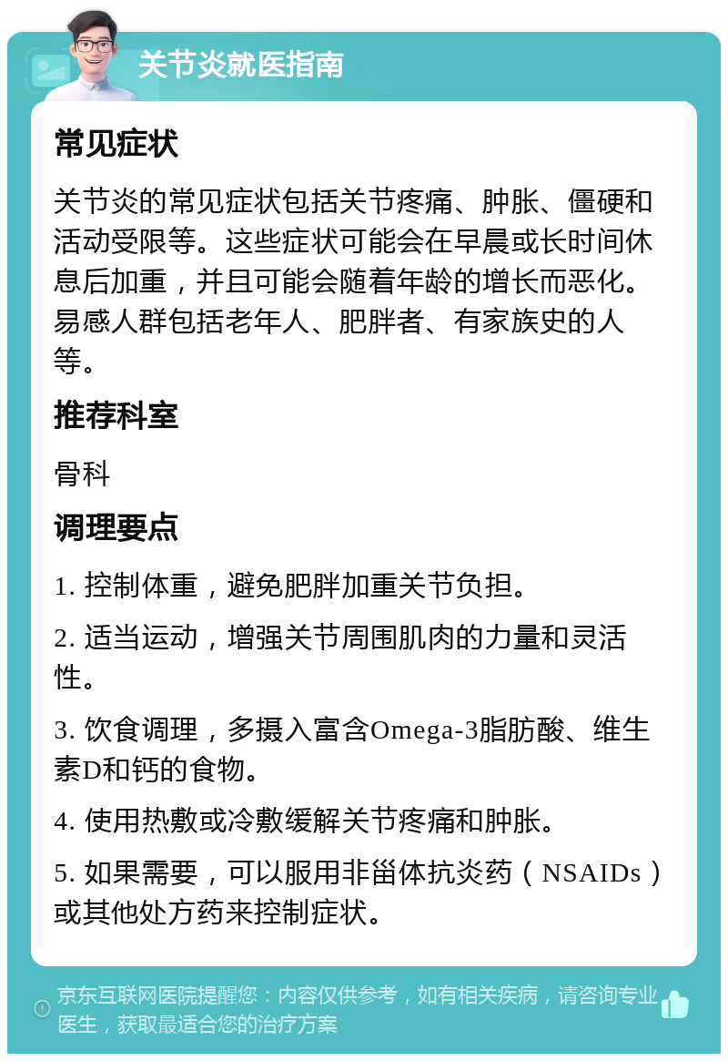 关节炎就医指南 常见症状 关节炎的常见症状包括关节疼痛、肿胀、僵硬和活动受限等。这些症状可能会在早晨或长时间休息后加重，并且可能会随着年龄的增长而恶化。易感人群包括老年人、肥胖者、有家族史的人等。 推荐科室 骨科 调理要点 1. 控制体重，避免肥胖加重关节负担。 2. 适当运动，增强关节周围肌肉的力量和灵活性。 3. 饮食调理，多摄入富含Omega-3脂肪酸、维生素D和钙的食物。 4. 使用热敷或冷敷缓解关节疼痛和肿胀。 5. 如果需要，可以服用非甾体抗炎药（NSAIDs）或其他处方药来控制症状。