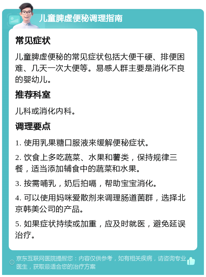 儿童脾虚便秘调理指南 常见症状 儿童脾虚便秘的常见症状包括大便干硬、排便困难、几天一次大便等。易感人群主要是消化不良的婴幼儿。 推荐科室 儿科或消化内科。 调理要点 1. 使用乳果糖口服液来缓解便秘症状。 2. 饮食上多吃蔬菜、水果和薯类，保持规律三餐，适当添加辅食中的蔬菜和水果。 3. 按需哺乳，奶后拍嗝，帮助宝宝消化。 4. 可以使用妈咪爱散剂来调理肠道菌群，选择北京韩美公司的产品。 5. 如果症状持续或加重，应及时就医，避免延误治疗。