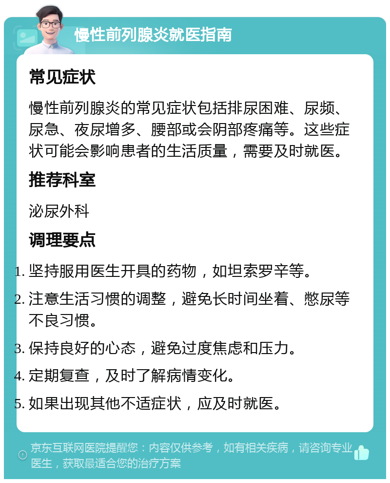 慢性前列腺炎就医指南 常见症状 慢性前列腺炎的常见症状包括排尿困难、尿频、尿急、夜尿增多、腰部或会阴部疼痛等。这些症状可能会影响患者的生活质量，需要及时就医。 推荐科室 泌尿外科 调理要点 坚持服用医生开具的药物，如坦索罗辛等。 注意生活习惯的调整，避免长时间坐着、憋尿等不良习惯。 保持良好的心态，避免过度焦虑和压力。 定期复查，及时了解病情变化。 如果出现其他不适症状，应及时就医。