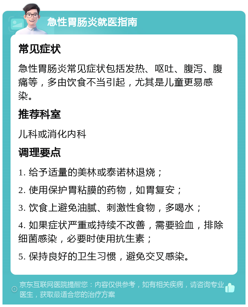 急性胃肠炎就医指南 常见症状 急性胃肠炎常见症状包括发热、呕吐、腹泻、腹痛等，多由饮食不当引起，尤其是儿童更易感染。 推荐科室 儿科或消化内科 调理要点 1. 给予适量的美林或泰诺林退烧； 2. 使用保护胃粘膜的药物，如胃复安； 3. 饮食上避免油腻、刺激性食物，多喝水； 4. 如果症状严重或持续不改善，需要验血，排除细菌感染，必要时使用抗生素； 5. 保持良好的卫生习惯，避免交叉感染。