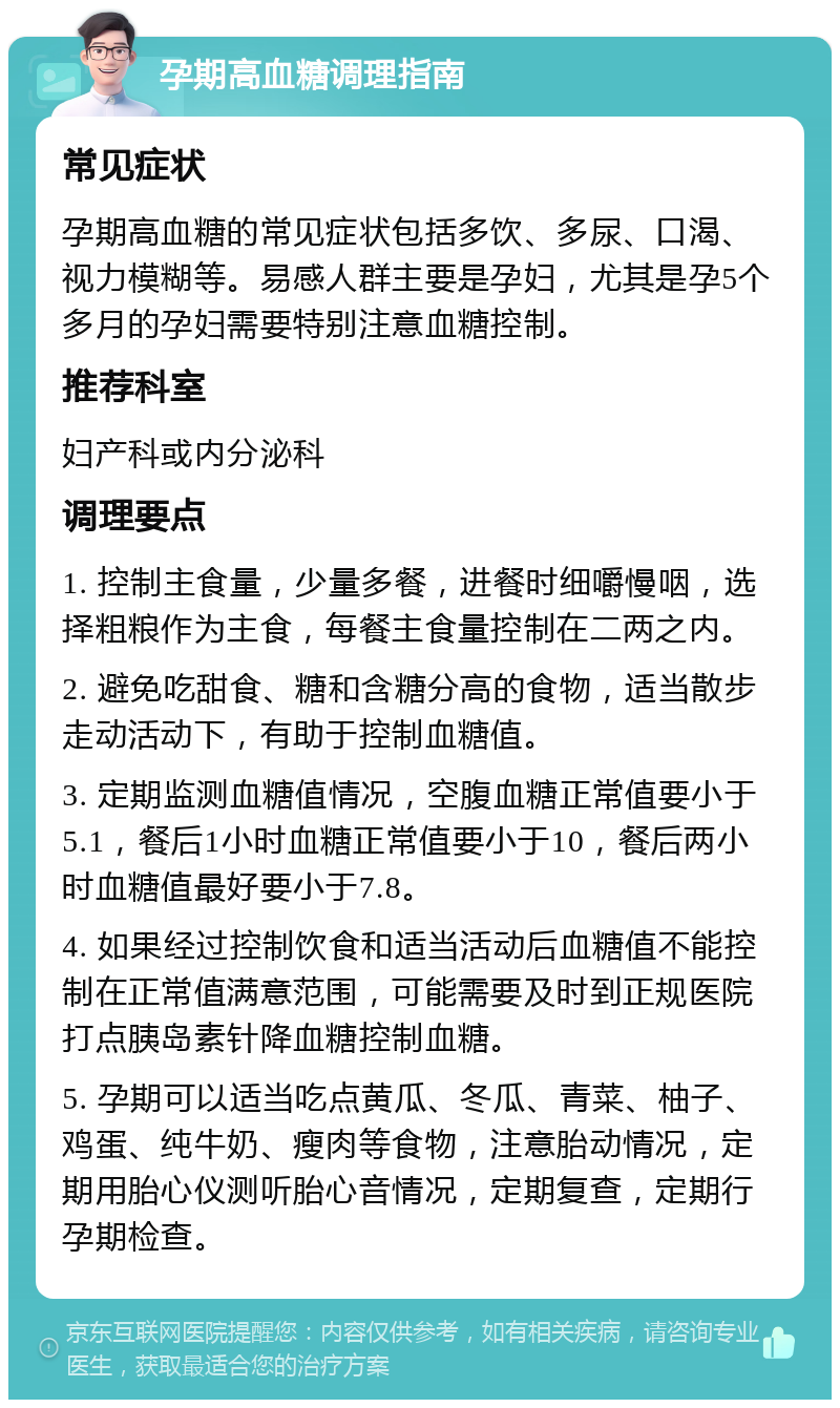 孕期高血糖调理指南 常见症状 孕期高血糖的常见症状包括多饮、多尿、口渴、视力模糊等。易感人群主要是孕妇，尤其是孕5个多月的孕妇需要特别注意血糖控制。 推荐科室 妇产科或内分泌科 调理要点 1. 控制主食量，少量多餐，进餐时细嚼慢咽，选择粗粮作为主食，每餐主食量控制在二两之内。 2. 避免吃甜食、糖和含糖分高的食物，适当散步走动活动下，有助于控制血糖值。 3. 定期监测血糖值情况，空腹血糖正常值要小于5.1，餐后1小时血糖正常值要小于10，餐后两小时血糖值最好要小于7.8。 4. 如果经过控制饮食和适当活动后血糖值不能控制在正常值满意范围，可能需要及时到正规医院打点胰岛素针降血糖控制血糖。 5. 孕期可以适当吃点黄瓜、冬瓜、青菜、柚子、鸡蛋、纯牛奶、瘦肉等食物，注意胎动情况，定期用胎心仪测听胎心音情况，定期复查，定期行孕期检查。