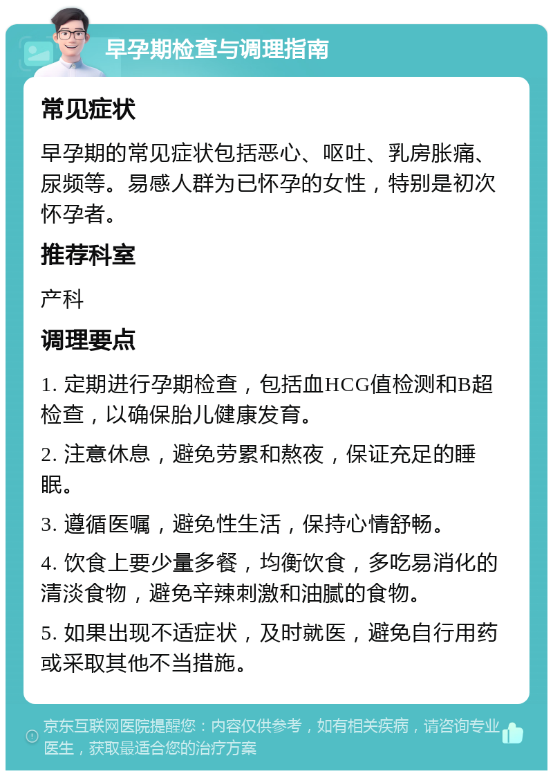 早孕期检查与调理指南 常见症状 早孕期的常见症状包括恶心、呕吐、乳房胀痛、尿频等。易感人群为已怀孕的女性，特别是初次怀孕者。 推荐科室 产科 调理要点 1. 定期进行孕期检查，包括血HCG值检测和B超检查，以确保胎儿健康发育。 2. 注意休息，避免劳累和熬夜，保证充足的睡眠。 3. 遵循医嘱，避免性生活，保持心情舒畅。 4. 饮食上要少量多餐，均衡饮食，多吃易消化的清淡食物，避免辛辣刺激和油腻的食物。 5. 如果出现不适症状，及时就医，避免自行用药或采取其他不当措施。