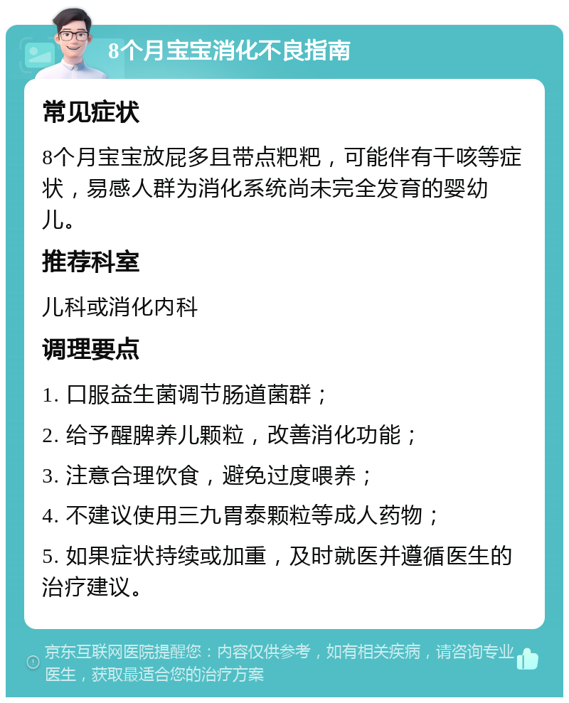 8个月宝宝消化不良指南 常见症状 8个月宝宝放屁多且带点粑粑，可能伴有干咳等症状，易感人群为消化系统尚未完全发育的婴幼儿。 推荐科室 儿科或消化内科 调理要点 1. 口服益生菌调节肠道菌群； 2. 给予醒脾养儿颗粒，改善消化功能； 3. 注意合理饮食，避免过度喂养； 4. 不建议使用三九胃泰颗粒等成人药物； 5. 如果症状持续或加重，及时就医并遵循医生的治疗建议。