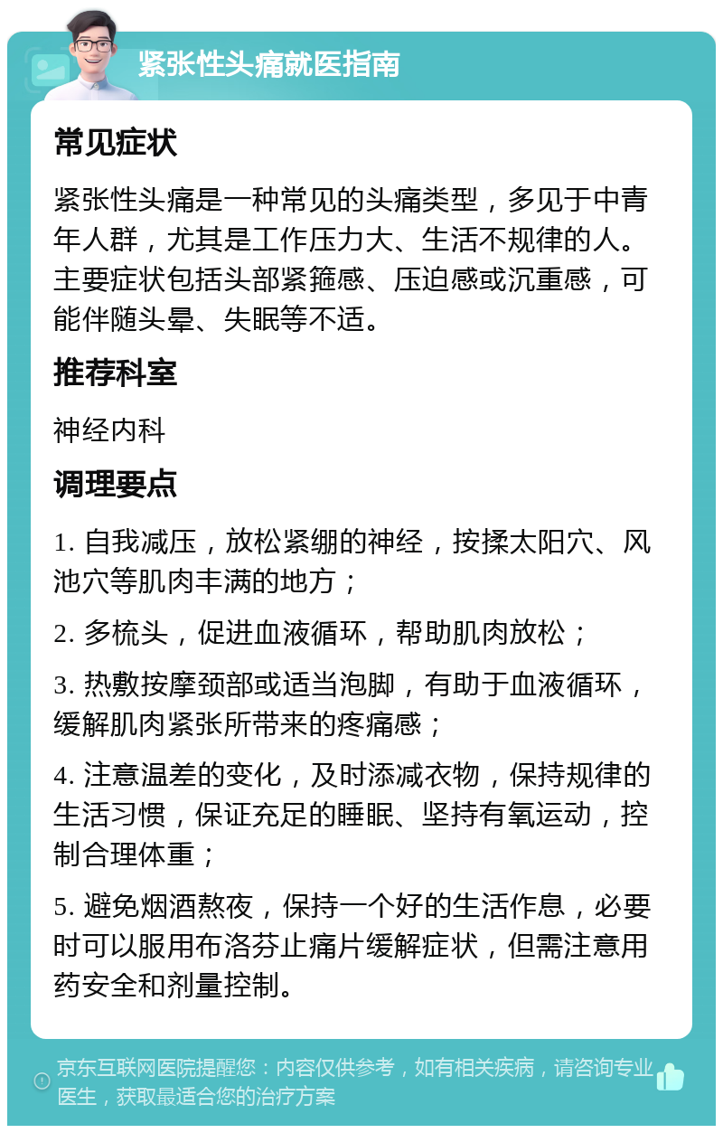 紧张性头痛就医指南 常见症状 紧张性头痛是一种常见的头痛类型，多见于中青年人群，尤其是工作压力大、生活不规律的人。主要症状包括头部紧箍感、压迫感或沉重感，可能伴随头晕、失眠等不适。 推荐科室 神经内科 调理要点 1. 自我减压，放松紧绷的神经，按揉太阳穴、风池穴等肌肉丰满的地方； 2. 多梳头，促进血液循环，帮助肌肉放松； 3. 热敷按摩颈部或适当泡脚，有助于血液循环，缓解肌肉紧张所带来的疼痛感； 4. 注意温差的变化，及时添减衣物，保持规律的生活习惯，保证充足的睡眠、坚持有氧运动，控制合理体重； 5. 避免烟酒熬夜，保持一个好的生活作息，必要时可以服用布洛芬止痛片缓解症状，但需注意用药安全和剂量控制。