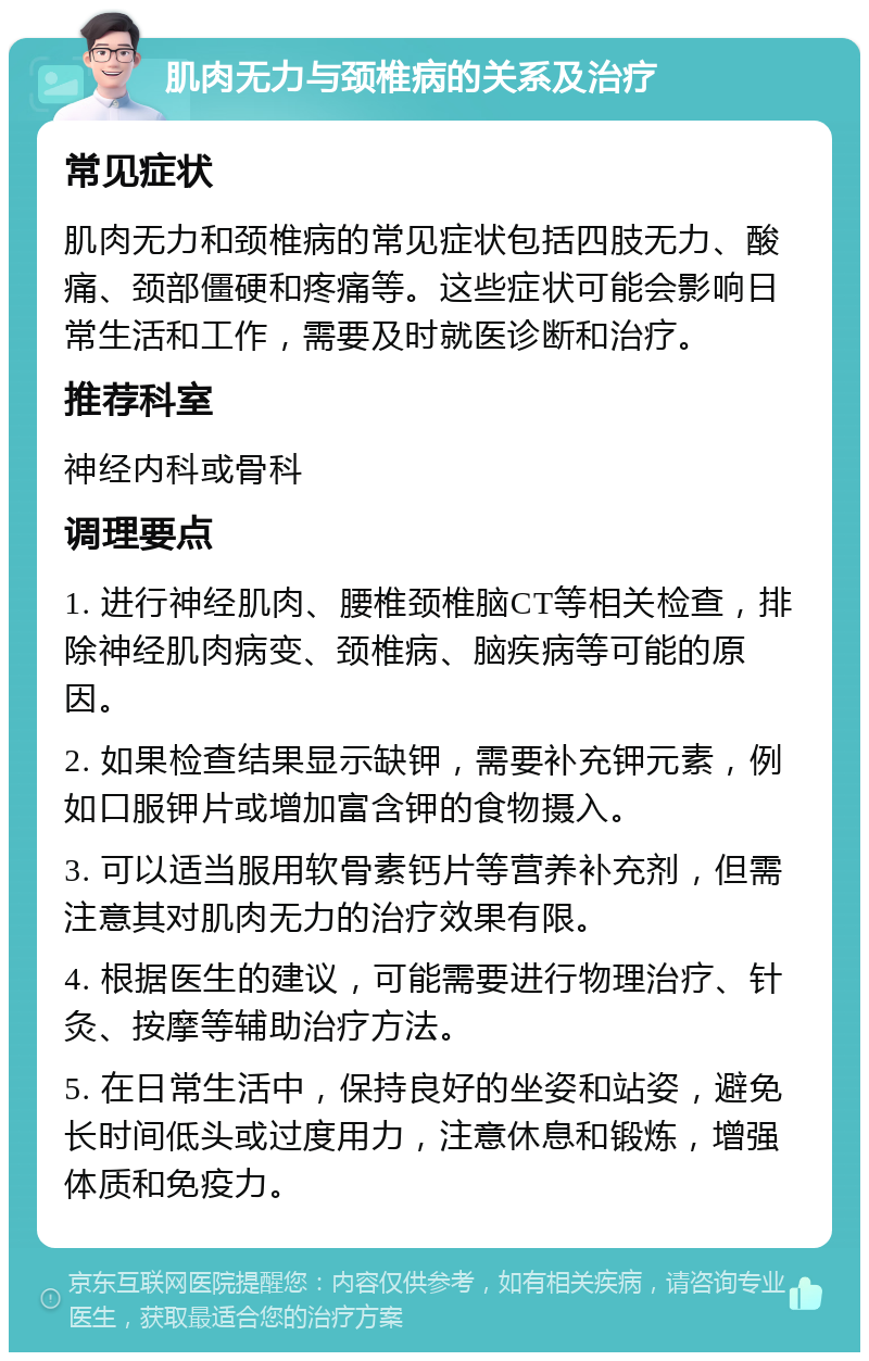 肌肉无力与颈椎病的关系及治疗 常见症状 肌肉无力和颈椎病的常见症状包括四肢无力、酸痛、颈部僵硬和疼痛等。这些症状可能会影响日常生活和工作，需要及时就医诊断和治疗。 推荐科室 神经内科或骨科 调理要点 1. 进行神经肌肉、腰椎颈椎脑CT等相关检查，排除神经肌肉病变、颈椎病、脑疾病等可能的原因。 2. 如果检查结果显示缺钾，需要补充钾元素，例如口服钾片或增加富含钾的食物摄入。 3. 可以适当服用软骨素钙片等营养补充剂，但需注意其对肌肉无力的治疗效果有限。 4. 根据医生的建议，可能需要进行物理治疗、针灸、按摩等辅助治疗方法。 5. 在日常生活中，保持良好的坐姿和站姿，避免长时间低头或过度用力，注意休息和锻炼，增强体质和免疫力。