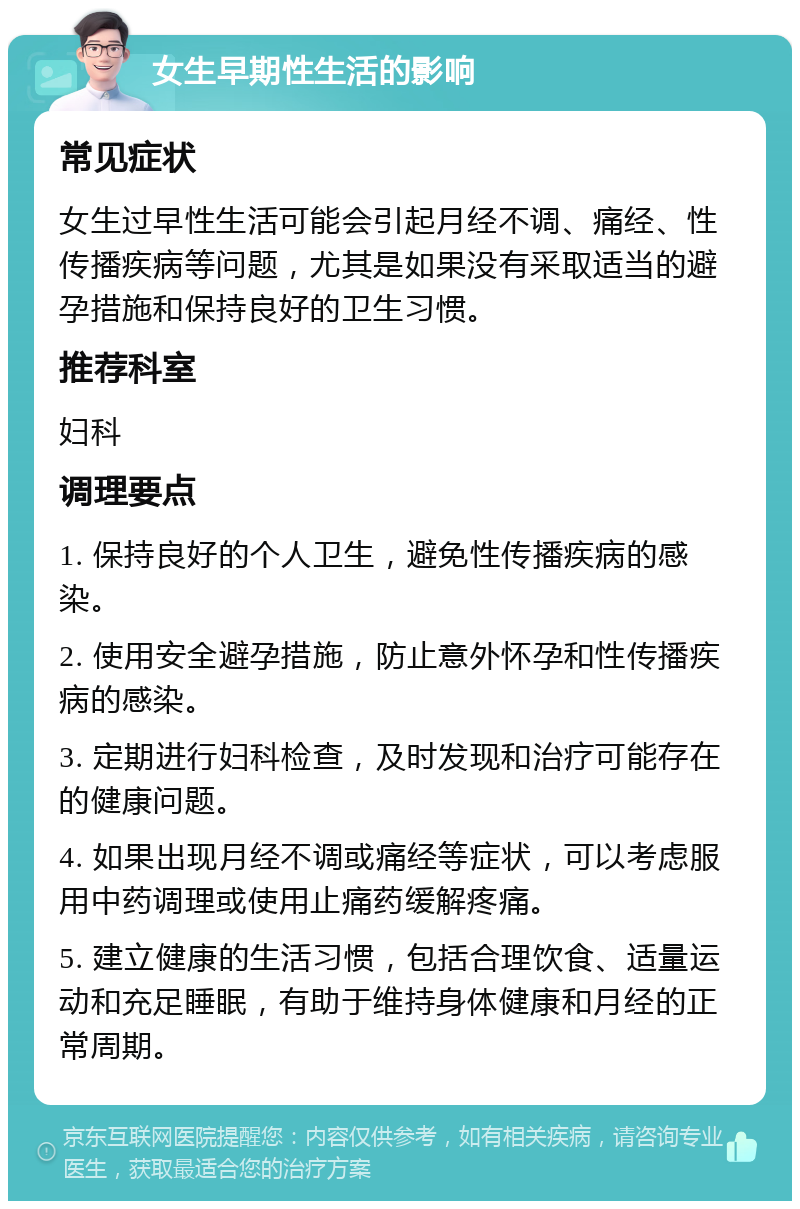 女生早期性生活的影响 常见症状 女生过早性生活可能会引起月经不调、痛经、性传播疾病等问题，尤其是如果没有采取适当的避孕措施和保持良好的卫生习惯。 推荐科室 妇科 调理要点 1. 保持良好的个人卫生，避免性传播疾病的感染。 2. 使用安全避孕措施，防止意外怀孕和性传播疾病的感染。 3. 定期进行妇科检查，及时发现和治疗可能存在的健康问题。 4. 如果出现月经不调或痛经等症状，可以考虑服用中药调理或使用止痛药缓解疼痛。 5. 建立健康的生活习惯，包括合理饮食、适量运动和充足睡眠，有助于维持身体健康和月经的正常周期。