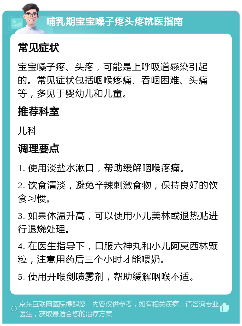 哺乳期宝宝嗓子疼头疼就医指南 常见症状 宝宝嗓子疼、头疼，可能是上呼吸道感染引起的。常见症状包括咽喉疼痛、吞咽困难、头痛等，多见于婴幼儿和儿童。 推荐科室 儿科 调理要点 1. 使用淡盐水漱口，帮助缓解咽喉疼痛。 2. 饮食清淡，避免辛辣刺激食物，保持良好的饮食习惯。 3. 如果体温升高，可以使用小儿美林或退热贴进行退烧处理。 4. 在医生指导下，口服六神丸和小儿阿莫西林颗粒，注意用药后三个小时才能喂奶。 5. 使用开喉剑喷雾剂，帮助缓解咽喉不适。