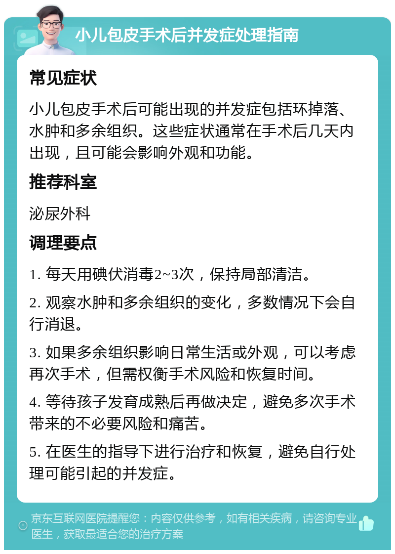 小儿包皮手术后并发症处理指南 常见症状 小儿包皮手术后可能出现的并发症包括环掉落、水肿和多余组织。这些症状通常在手术后几天内出现，且可能会影响外观和功能。 推荐科室 泌尿外科 调理要点 1. 每天用碘伏消毒2~3次，保持局部清洁。 2. 观察水肿和多余组织的变化，多数情况下会自行消退。 3. 如果多余组织影响日常生活或外观，可以考虑再次手术，但需权衡手术风险和恢复时间。 4. 等待孩子发育成熟后再做决定，避免多次手术带来的不必要风险和痛苦。 5. 在医生的指导下进行治疗和恢复，避免自行处理可能引起的并发症。