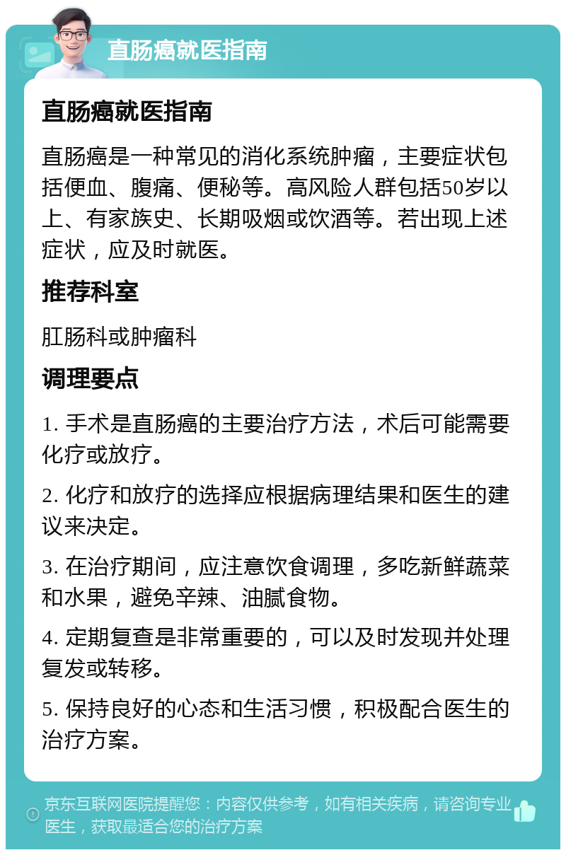 直肠癌就医指南 直肠癌就医指南 直肠癌是一种常见的消化系统肿瘤，主要症状包括便血、腹痛、便秘等。高风险人群包括50岁以上、有家族史、长期吸烟或饮酒等。若出现上述症状，应及时就医。 推荐科室 肛肠科或肿瘤科 调理要点 1. 手术是直肠癌的主要治疗方法，术后可能需要化疗或放疗。 2. 化疗和放疗的选择应根据病理结果和医生的建议来决定。 3. 在治疗期间，应注意饮食调理，多吃新鲜蔬菜和水果，避免辛辣、油腻食物。 4. 定期复查是非常重要的，可以及时发现并处理复发或转移。 5. 保持良好的心态和生活习惯，积极配合医生的治疗方案。