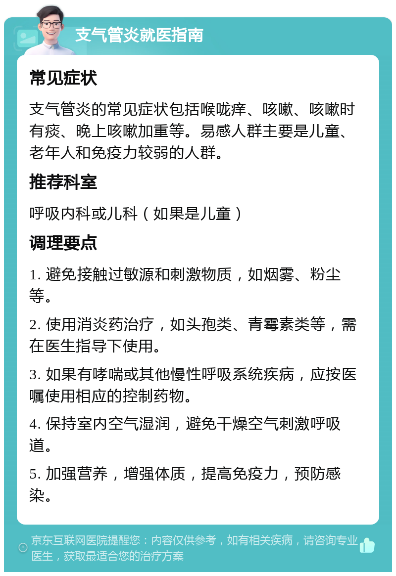 支气管炎就医指南 常见症状 支气管炎的常见症状包括喉咙痒、咳嗽、咳嗽时有痰、晚上咳嗽加重等。易感人群主要是儿童、老年人和免疫力较弱的人群。 推荐科室 呼吸内科或儿科（如果是儿童） 调理要点 1. 避免接触过敏源和刺激物质，如烟雾、粉尘等。 2. 使用消炎药治疗，如头孢类、青霉素类等，需在医生指导下使用。 3. 如果有哮喘或其他慢性呼吸系统疾病，应按医嘱使用相应的控制药物。 4. 保持室内空气湿润，避免干燥空气刺激呼吸道。 5. 加强营养，增强体质，提高免疫力，预防感染。