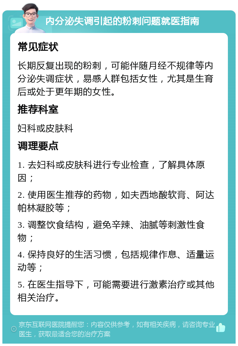 内分泌失调引起的粉刺问题就医指南 常见症状 长期反复出现的粉刺，可能伴随月经不规律等内分泌失调症状，易感人群包括女性，尤其是生育后或处于更年期的女性。 推荐科室 妇科或皮肤科 调理要点 1. 去妇科或皮肤科进行专业检查，了解具体原因； 2. 使用医生推荐的药物，如夫西地酸软膏、阿达帕林凝胶等； 3. 调整饮食结构，避免辛辣、油腻等刺激性食物； 4. 保持良好的生活习惯，包括规律作息、适量运动等； 5. 在医生指导下，可能需要进行激素治疗或其他相关治疗。