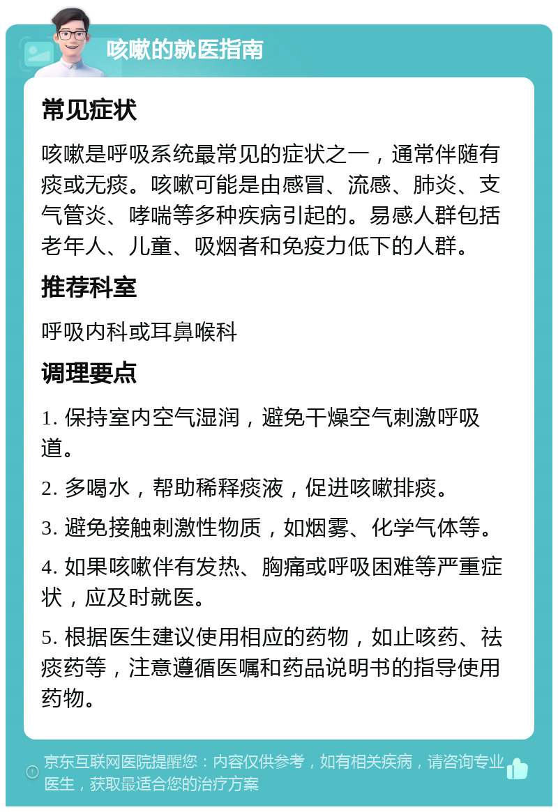 咳嗽的就医指南 常见症状 咳嗽是呼吸系统最常见的症状之一，通常伴随有痰或无痰。咳嗽可能是由感冒、流感、肺炎、支气管炎、哮喘等多种疾病引起的。易感人群包括老年人、儿童、吸烟者和免疫力低下的人群。 推荐科室 呼吸内科或耳鼻喉科 调理要点 1. 保持室内空气湿润，避免干燥空气刺激呼吸道。 2. 多喝水，帮助稀释痰液，促进咳嗽排痰。 3. 避免接触刺激性物质，如烟雾、化学气体等。 4. 如果咳嗽伴有发热、胸痛或呼吸困难等严重症状，应及时就医。 5. 根据医生建议使用相应的药物，如止咳药、祛痰药等，注意遵循医嘱和药品说明书的指导使用药物。