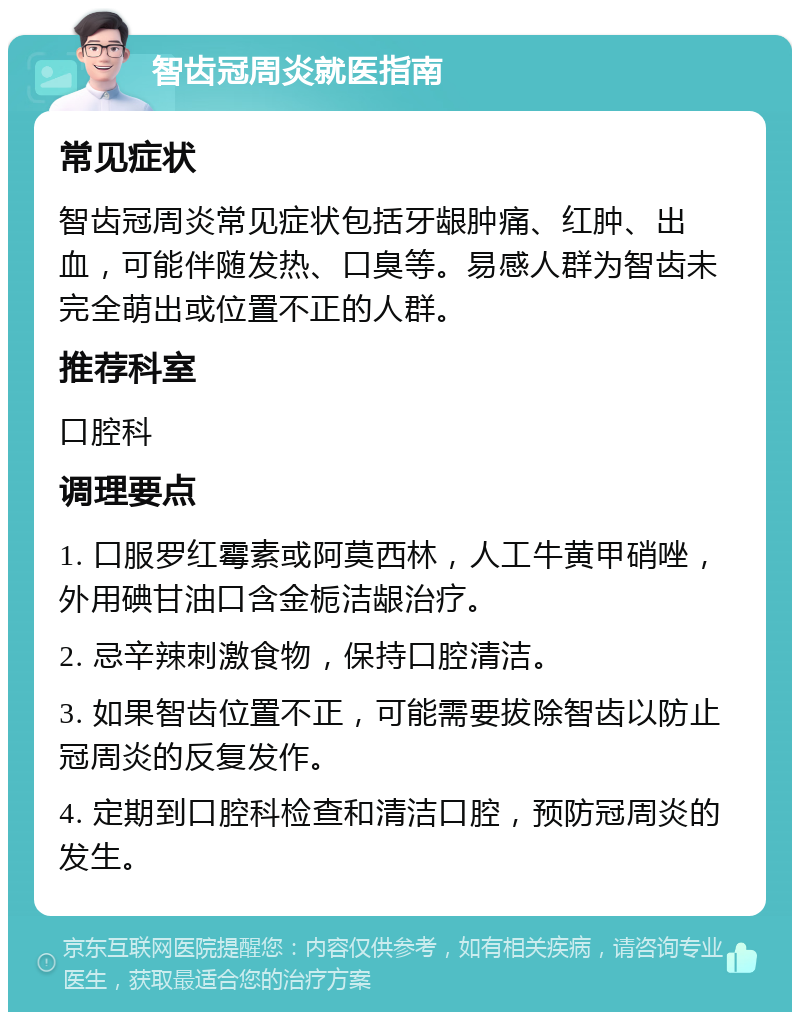 智齿冠周炎就医指南 常见症状 智齿冠周炎常见症状包括牙龈肿痛、红肿、出血，可能伴随发热、口臭等。易感人群为智齿未完全萌出或位置不正的人群。 推荐科室 口腔科 调理要点 1. 口服罗红霉素或阿莫西林，人工牛黄甲硝唑，外用碘甘油口含金栀洁龈治疗。 2. 忌辛辣刺激食物，保持口腔清洁。 3. 如果智齿位置不正，可能需要拔除智齿以防止冠周炎的反复发作。 4. 定期到口腔科检查和清洁口腔，预防冠周炎的发生。