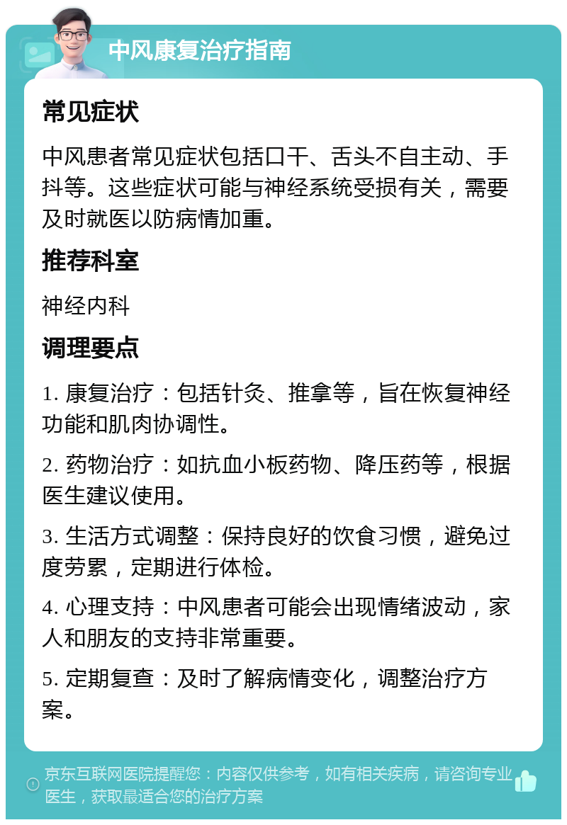 中风康复治疗指南 常见症状 中风患者常见症状包括口干、舌头不自主动、手抖等。这些症状可能与神经系统受损有关，需要及时就医以防病情加重。 推荐科室 神经内科 调理要点 1. 康复治疗：包括针灸、推拿等，旨在恢复神经功能和肌肉协调性。 2. 药物治疗：如抗血小板药物、降压药等，根据医生建议使用。 3. 生活方式调整：保持良好的饮食习惯，避免过度劳累，定期进行体检。 4. 心理支持：中风患者可能会出现情绪波动，家人和朋友的支持非常重要。 5. 定期复查：及时了解病情变化，调整治疗方案。