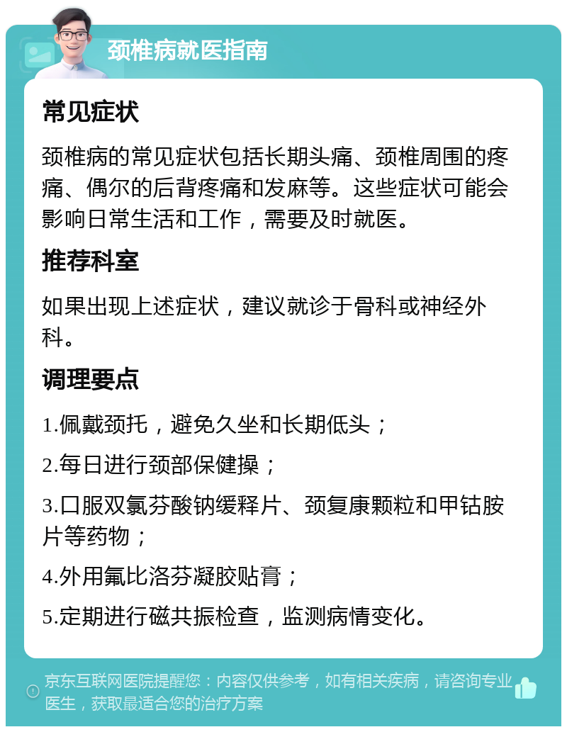 颈椎病就医指南 常见症状 颈椎病的常见症状包括长期头痛、颈椎周围的疼痛、偶尔的后背疼痛和发麻等。这些症状可能会影响日常生活和工作，需要及时就医。 推荐科室 如果出现上述症状，建议就诊于骨科或神经外科。 调理要点 1.佩戴颈托，避免久坐和长期低头； 2.每日进行颈部保健操； 3.口服双氯芬酸钠缓释片、颈复康颗粒和甲钴胺片等药物； 4.外用氟比洛芬凝胶贴膏； 5.定期进行磁共振检查，监测病情变化。