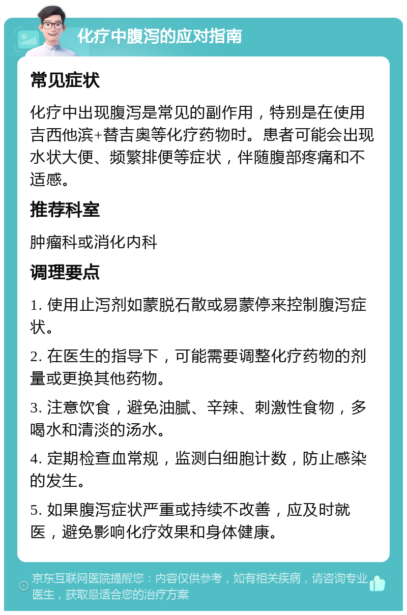 化疗中腹泻的应对指南 常见症状 化疗中出现腹泻是常见的副作用，特别是在使用吉西他滨+替吉奥等化疗药物时。患者可能会出现水状大便、频繁排便等症状，伴随腹部疼痛和不适感。 推荐科室 肿瘤科或消化内科 调理要点 1. 使用止泻剂如蒙脱石散或易蒙停来控制腹泻症状。 2. 在医生的指导下，可能需要调整化疗药物的剂量或更换其他药物。 3. 注意饮食，避免油腻、辛辣、刺激性食物，多喝水和清淡的汤水。 4. 定期检查血常规，监测白细胞计数，防止感染的发生。 5. 如果腹泻症状严重或持续不改善，应及时就医，避免影响化疗效果和身体健康。