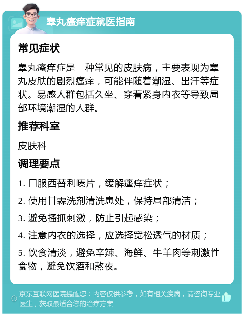 睾丸瘙痒症就医指南 常见症状 睾丸瘙痒症是一种常见的皮肤病，主要表现为睾丸皮肤的剧烈瘙痒，可能伴随着潮湿、出汗等症状。易感人群包括久坐、穿着紧身内衣等导致局部环境潮湿的人群。 推荐科室 皮肤科 调理要点 1. 口服西替利嗪片，缓解瘙痒症状； 2. 使用甘霖洗剂清洗患处，保持局部清洁； 3. 避免搔抓刺激，防止引起感染； 4. 注意内衣的选择，应选择宽松透气的材质； 5. 饮食清淡，避免辛辣、海鲜、牛羊肉等刺激性食物，避免饮酒和熬夜。