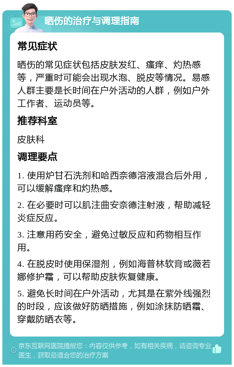 晒伤的治疗与调理指南 常见症状 晒伤的常见症状包括皮肤发红、瘙痒、灼热感等，严重时可能会出现水泡、脱皮等情况。易感人群主要是长时间在户外活动的人群，例如户外工作者、运动员等。 推荐科室 皮肤科 调理要点 1. 使用炉甘石洗剂和哈西奈德溶液混合后外用，可以缓解瘙痒和灼热感。 2. 在必要时可以肌注曲安奈德注射液，帮助减轻炎症反应。 3. 注意用药安全，避免过敏反应和药物相互作用。 4. 在脱皮时使用保湿剂，例如海普林软膏或薇若娜修护霜，可以帮助皮肤恢复健康。 5. 避免长时间在户外活动，尤其是在紫外线强烈的时段，应该做好防晒措施，例如涂抹防晒霜、穿戴防晒衣等。