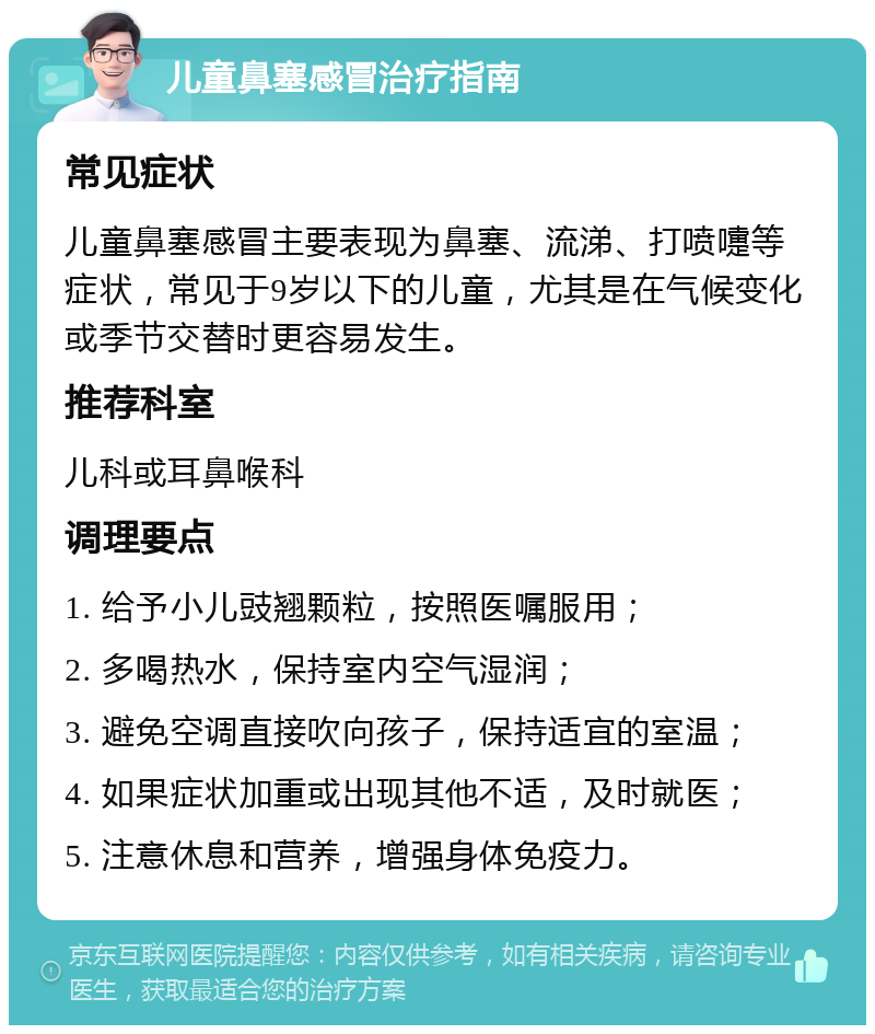 儿童鼻塞感冒治疗指南 常见症状 儿童鼻塞感冒主要表现为鼻塞、流涕、打喷嚏等症状，常见于9岁以下的儿童，尤其是在气候变化或季节交替时更容易发生。 推荐科室 儿科或耳鼻喉科 调理要点 1. 给予小儿豉翘颗粒，按照医嘱服用； 2. 多喝热水，保持室内空气湿润； 3. 避免空调直接吹向孩子，保持适宜的室温； 4. 如果症状加重或出现其他不适，及时就医； 5. 注意休息和营养，增强身体免疫力。