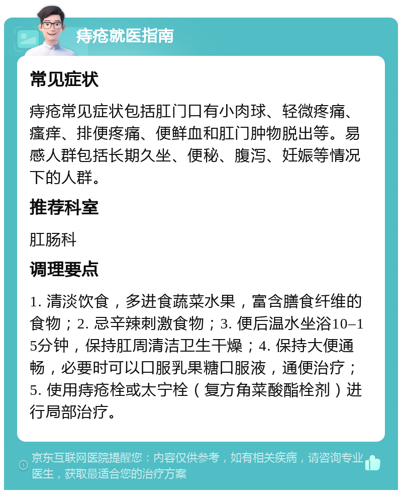 痔疮就医指南 常见症状 痔疮常见症状包括肛门口有小肉球、轻微疼痛、瘙痒、排便疼痛、便鲜血和肛门肿物脱出等。易感人群包括长期久坐、便秘、腹泻、妊娠等情况下的人群。 推荐科室 肛肠科 调理要点 1. 清淡饮食，多进食蔬菜水果，富含膳食纤维的食物；2. 忌辛辣刺激食物；3. 便后温水坐浴10–15分钟，保持肛周清洁卫生干燥；4. 保持大便通畅，必要时可以口服乳果糖口服液，通便治疗；5. 使用痔疮栓或太宁栓（复方角菜酸酯栓剂）进行局部治疗。