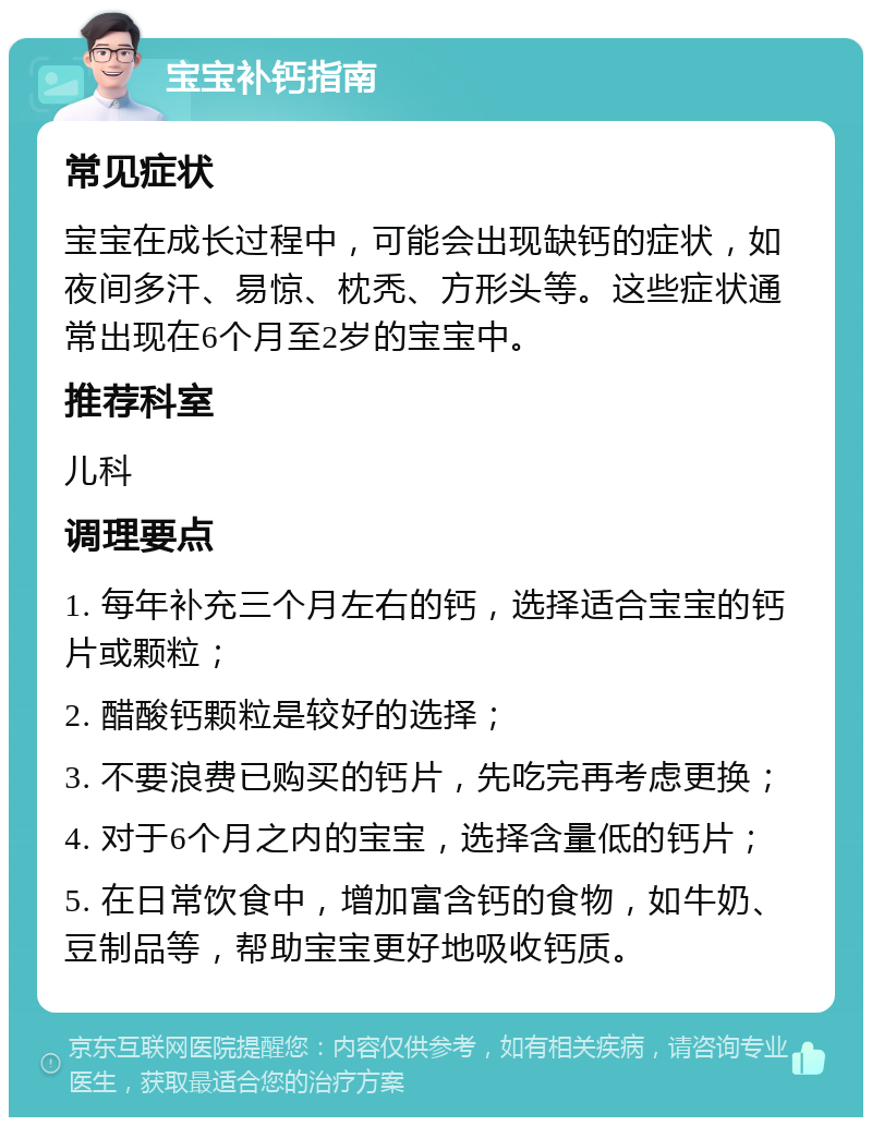 宝宝补钙指南 常见症状 宝宝在成长过程中，可能会出现缺钙的症状，如夜间多汗、易惊、枕秃、方形头等。这些症状通常出现在6个月至2岁的宝宝中。 推荐科室 儿科 调理要点 1. 每年补充三个月左右的钙，选择适合宝宝的钙片或颗粒； 2. 醋酸钙颗粒是较好的选择； 3. 不要浪费已购买的钙片，先吃完再考虑更换； 4. 对于6个月之内的宝宝，选择含量低的钙片； 5. 在日常饮食中，增加富含钙的食物，如牛奶、豆制品等，帮助宝宝更好地吸收钙质。