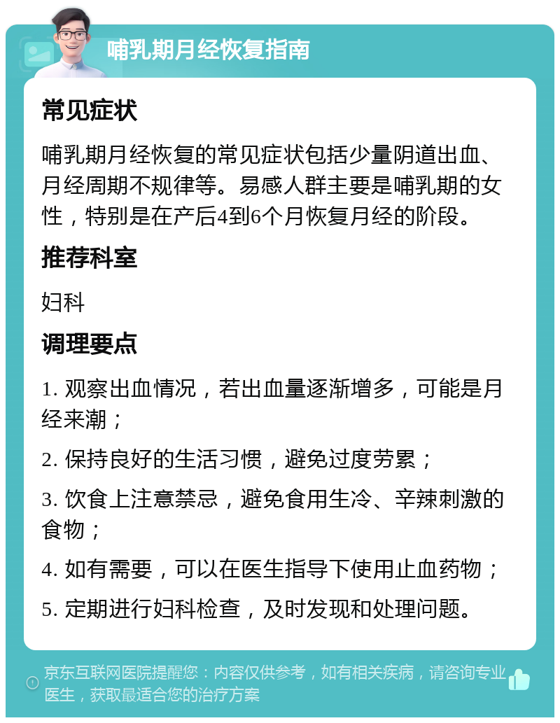 哺乳期月经恢复指南 常见症状 哺乳期月经恢复的常见症状包括少量阴道出血、月经周期不规律等。易感人群主要是哺乳期的女性，特别是在产后4到6个月恢复月经的阶段。 推荐科室 妇科 调理要点 1. 观察出血情况，若出血量逐渐增多，可能是月经来潮； 2. 保持良好的生活习惯，避免过度劳累； 3. 饮食上注意禁忌，避免食用生冷、辛辣刺激的食物； 4. 如有需要，可以在医生指导下使用止血药物； 5. 定期进行妇科检查，及时发现和处理问题。