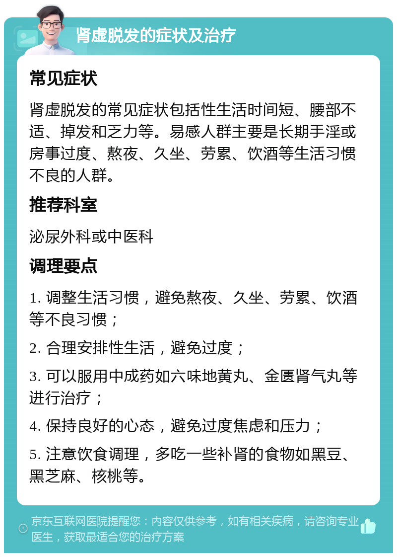 肾虚脱发的症状及治疗 常见症状 肾虚脱发的常见症状包括性生活时间短、腰部不适、掉发和乏力等。易感人群主要是长期手淫或房事过度、熬夜、久坐、劳累、饮酒等生活习惯不良的人群。 推荐科室 泌尿外科或中医科 调理要点 1. 调整生活习惯，避免熬夜、久坐、劳累、饮酒等不良习惯； 2. 合理安排性生活，避免过度； 3. 可以服用中成药如六味地黄丸、金匮肾气丸等进行治疗； 4. 保持良好的心态，避免过度焦虑和压力； 5. 注意饮食调理，多吃一些补肾的食物如黑豆、黑芝麻、核桃等。