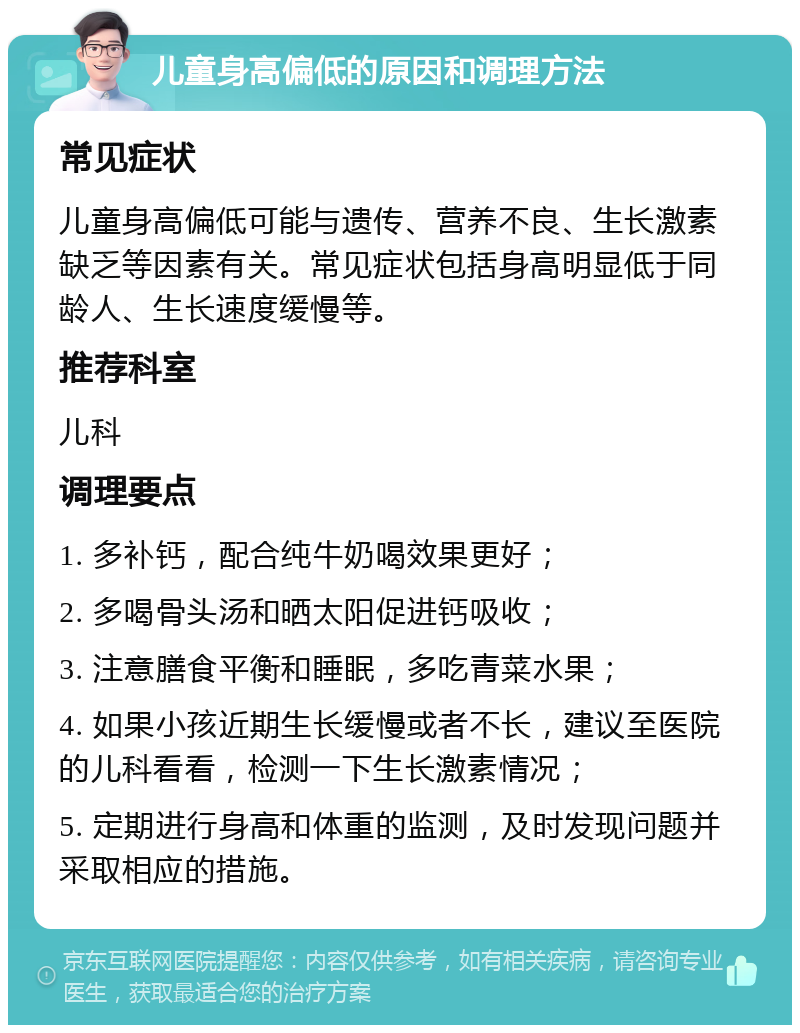 儿童身高偏低的原因和调理方法 常见症状 儿童身高偏低可能与遗传、营养不良、生长激素缺乏等因素有关。常见症状包括身高明显低于同龄人、生长速度缓慢等。 推荐科室 儿科 调理要点 1. 多补钙，配合纯牛奶喝效果更好； 2. 多喝骨头汤和晒太阳促进钙吸收； 3. 注意膳食平衡和睡眠，多吃青菜水果； 4. 如果小孩近期生长缓慢或者不长，建议至医院的儿科看看，检测一下生长激素情况； 5. 定期进行身高和体重的监测，及时发现问题并采取相应的措施。