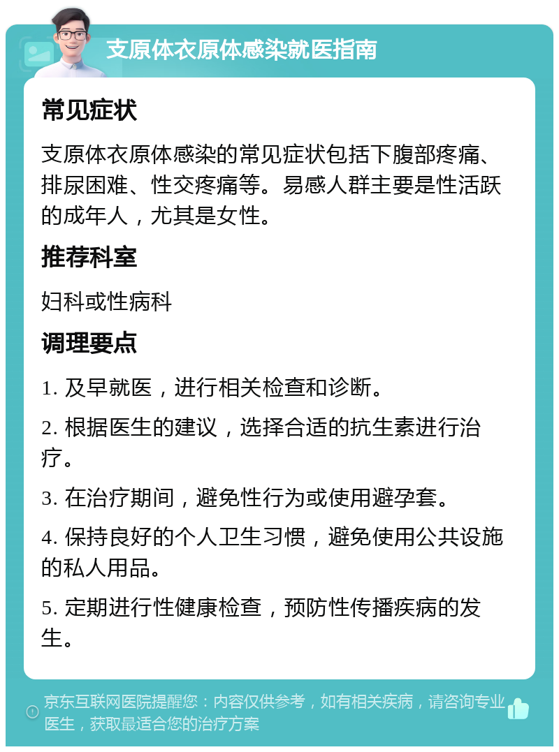 支原体衣原体感染就医指南 常见症状 支原体衣原体感染的常见症状包括下腹部疼痛、排尿困难、性交疼痛等。易感人群主要是性活跃的成年人，尤其是女性。 推荐科室 妇科或性病科 调理要点 1. 及早就医，进行相关检查和诊断。 2. 根据医生的建议，选择合适的抗生素进行治疗。 3. 在治疗期间，避免性行为或使用避孕套。 4. 保持良好的个人卫生习惯，避免使用公共设施的私人用品。 5. 定期进行性健康检查，预防性传播疾病的发生。