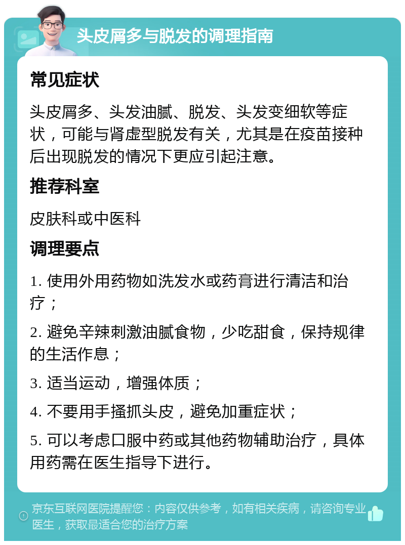 头皮屑多与脱发的调理指南 常见症状 头皮屑多、头发油腻、脱发、头发变细软等症状，可能与肾虚型脱发有关，尤其是在疫苗接种后出现脱发的情况下更应引起注意。 推荐科室 皮肤科或中医科 调理要点 1. 使用外用药物如洗发水或药膏进行清洁和治疗； 2. 避免辛辣刺激油腻食物，少吃甜食，保持规律的生活作息； 3. 适当运动，增强体质； 4. 不要用手搔抓头皮，避免加重症状； 5. 可以考虑口服中药或其他药物辅助治疗，具体用药需在医生指导下进行。