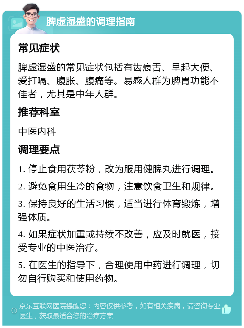 脾虚湿盛的调理指南 常见症状 脾虚湿盛的常见症状包括有齿痕舌、早起大便、爱打嗝、腹胀、腹痛等。易感人群为脾胃功能不佳者，尤其是中年人群。 推荐科室 中医内科 调理要点 1. 停止食用茯苓粉，改为服用健脾丸进行调理。 2. 避免食用生冷的食物，注意饮食卫生和规律。 3. 保持良好的生活习惯，适当进行体育锻炼，增强体质。 4. 如果症状加重或持续不改善，应及时就医，接受专业的中医治疗。 5. 在医生的指导下，合理使用中药进行调理，切勿自行购买和使用药物。