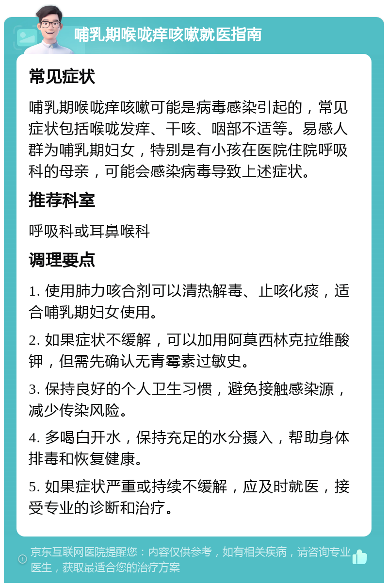 哺乳期喉咙痒咳嗽就医指南 常见症状 哺乳期喉咙痒咳嗽可能是病毒感染引起的，常见症状包括喉咙发痒、干咳、咽部不适等。易感人群为哺乳期妇女，特别是有小孩在医院住院呼吸科的母亲，可能会感染病毒导致上述症状。 推荐科室 呼吸科或耳鼻喉科 调理要点 1. 使用肺力咳合剂可以清热解毒、止咳化痰，适合哺乳期妇女使用。 2. 如果症状不缓解，可以加用阿莫西林克拉维酸钾，但需先确认无青霉素过敏史。 3. 保持良好的个人卫生习惯，避免接触感染源，减少传染风险。 4. 多喝白开水，保持充足的水分摄入，帮助身体排毒和恢复健康。 5. 如果症状严重或持续不缓解，应及时就医，接受专业的诊断和治疗。