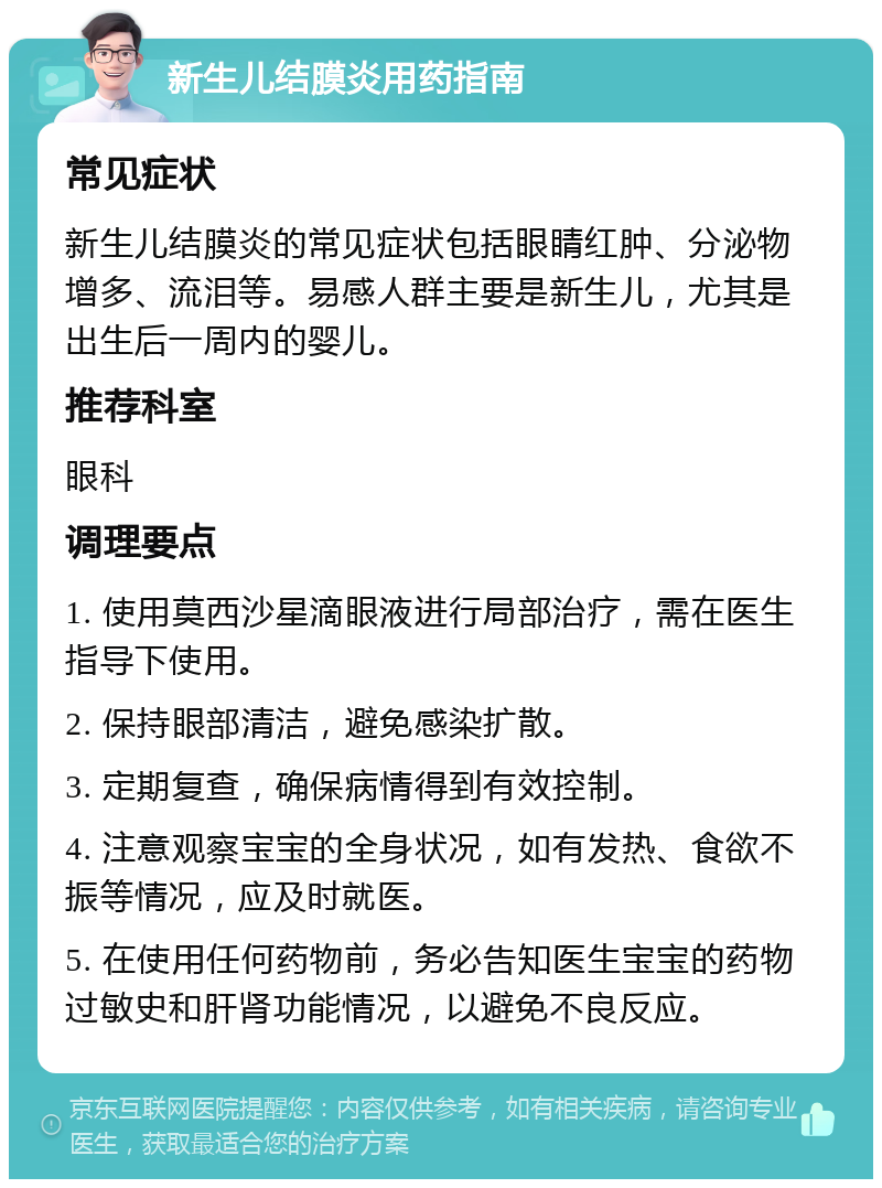 新生儿结膜炎用药指南 常见症状 新生儿结膜炎的常见症状包括眼睛红肿、分泌物增多、流泪等。易感人群主要是新生儿，尤其是出生后一周内的婴儿。 推荐科室 眼科 调理要点 1. 使用莫西沙星滴眼液进行局部治疗，需在医生指导下使用。 2. 保持眼部清洁，避免感染扩散。 3. 定期复查，确保病情得到有效控制。 4. 注意观察宝宝的全身状况，如有发热、食欲不振等情况，应及时就医。 5. 在使用任何药物前，务必告知医生宝宝的药物过敏史和肝肾功能情况，以避免不良反应。