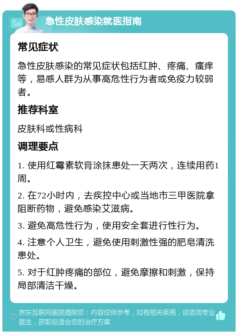 急性皮肤感染就医指南 常见症状 急性皮肤感染的常见症状包括红肿、疼痛、瘙痒等，易感人群为从事高危性行为者或免疫力较弱者。 推荐科室 皮肤科或性病科 调理要点 1. 使用红霉素软膏涂抹患处一天两次，连续用药1周。 2. 在72小时内，去疾控中心或当地市三甲医院拿阻断药物，避免感染艾滋病。 3. 避免高危性行为，使用安全套进行性行为。 4. 注意个人卫生，避免使用刺激性强的肥皂清洗患处。 5. 对于红肿疼痛的部位，避免摩擦和刺激，保持局部清洁干燥。