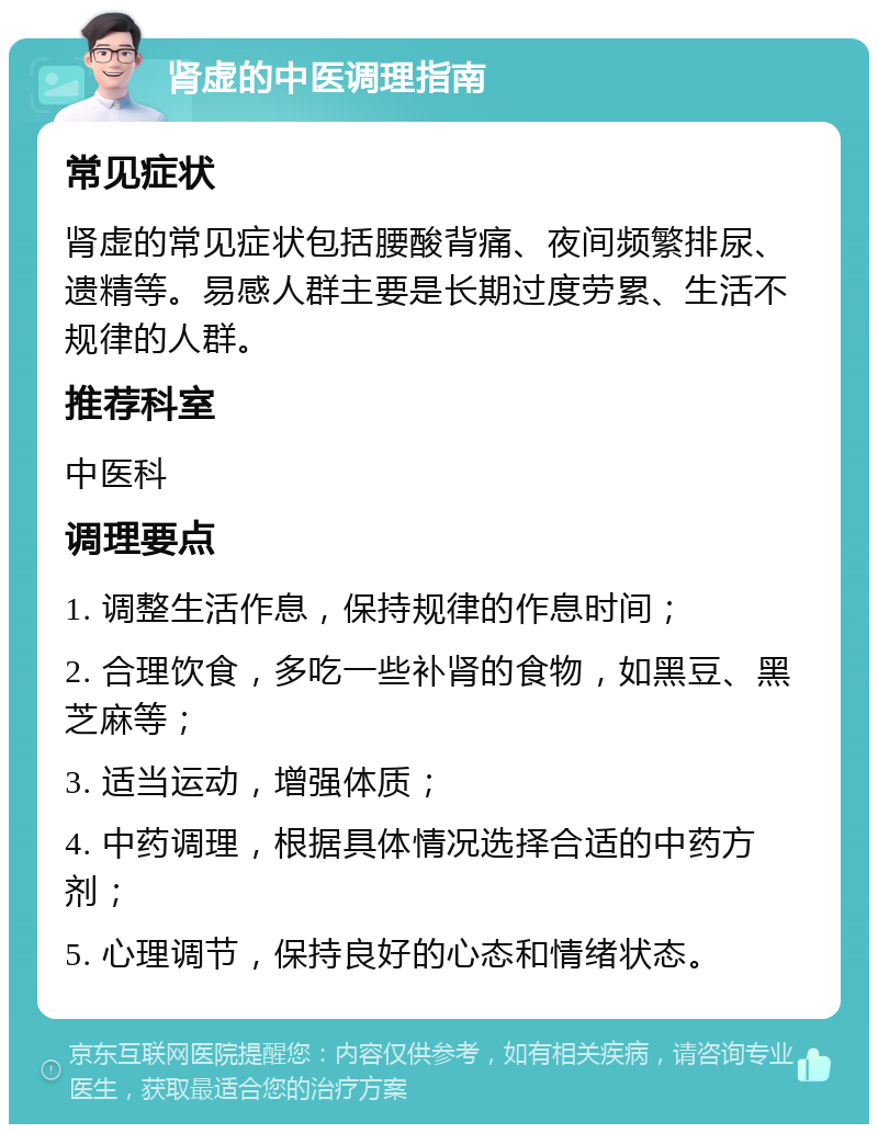 肾虚的中医调理指南 常见症状 肾虚的常见症状包括腰酸背痛、夜间频繁排尿、遗精等。易感人群主要是长期过度劳累、生活不规律的人群。 推荐科室 中医科 调理要点 1. 调整生活作息，保持规律的作息时间； 2. 合理饮食，多吃一些补肾的食物，如黑豆、黑芝麻等； 3. 适当运动，增强体质； 4. 中药调理，根据具体情况选择合适的中药方剂； 5. 心理调节，保持良好的心态和情绪状态。