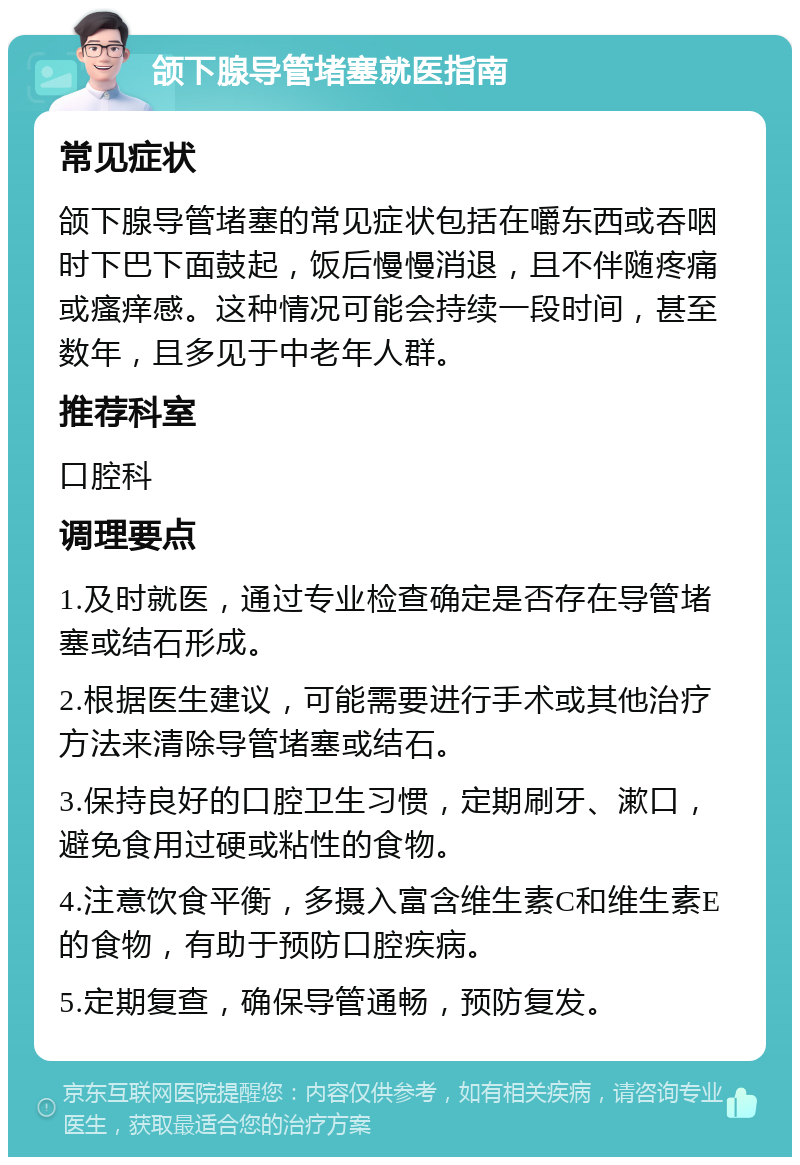 颌下腺导管堵塞就医指南 常见症状 颌下腺导管堵塞的常见症状包括在嚼东西或吞咽时下巴下面鼓起，饭后慢慢消退，且不伴随疼痛或瘙痒感。这种情况可能会持续一段时间，甚至数年，且多见于中老年人群。 推荐科室 口腔科 调理要点 1.及时就医，通过专业检查确定是否存在导管堵塞或结石形成。 2.根据医生建议，可能需要进行手术或其他治疗方法来清除导管堵塞或结石。 3.保持良好的口腔卫生习惯，定期刷牙、漱口，避免食用过硬或粘性的食物。 4.注意饮食平衡，多摄入富含维生素C和维生素E的食物，有助于预防口腔疾病。 5.定期复查，确保导管通畅，预防复发。