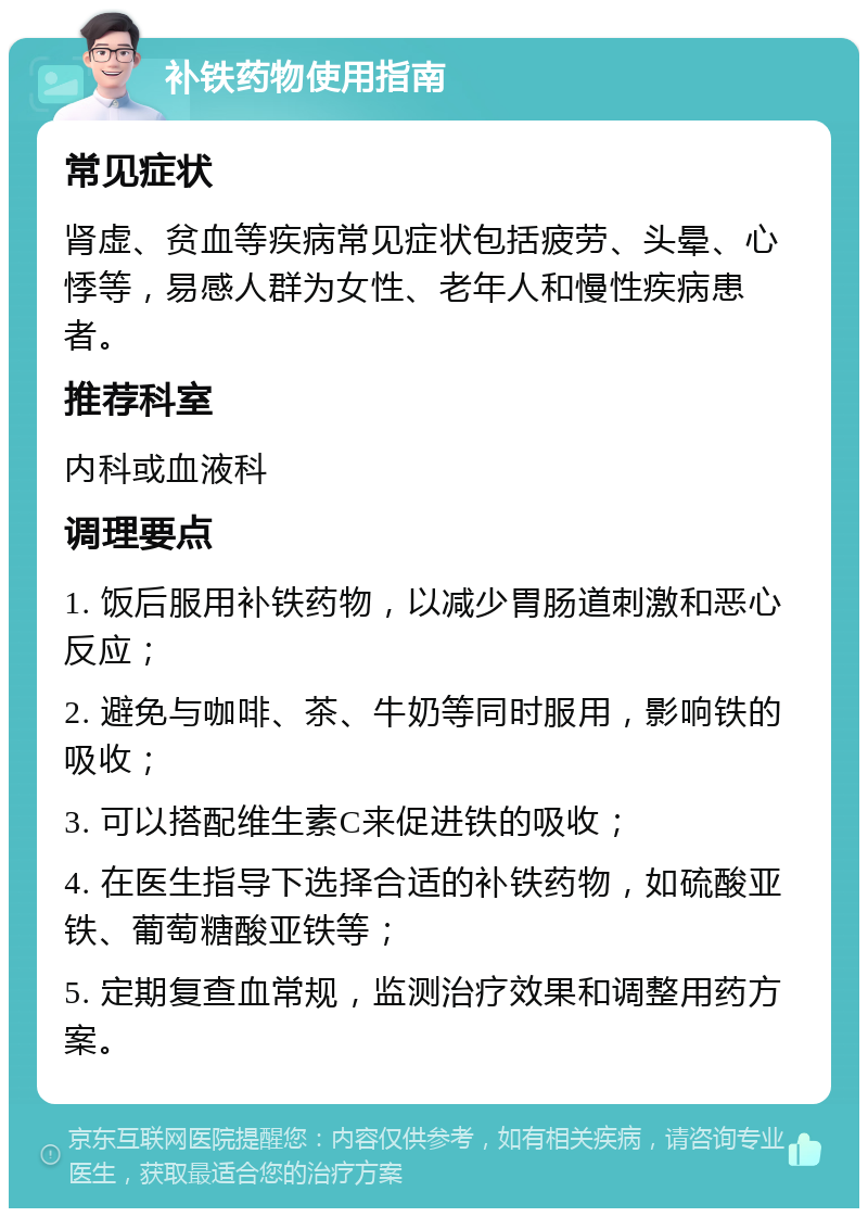 补铁药物使用指南 常见症状 肾虚、贫血等疾病常见症状包括疲劳、头晕、心悸等，易感人群为女性、老年人和慢性疾病患者。 推荐科室 内科或血液科 调理要点 1. 饭后服用补铁药物，以减少胃肠道刺激和恶心反应； 2. 避免与咖啡、茶、牛奶等同时服用，影响铁的吸收； 3. 可以搭配维生素C来促进铁的吸收； 4. 在医生指导下选择合适的补铁药物，如硫酸亚铁、葡萄糖酸亚铁等； 5. 定期复查血常规，监测治疗效果和调整用药方案。