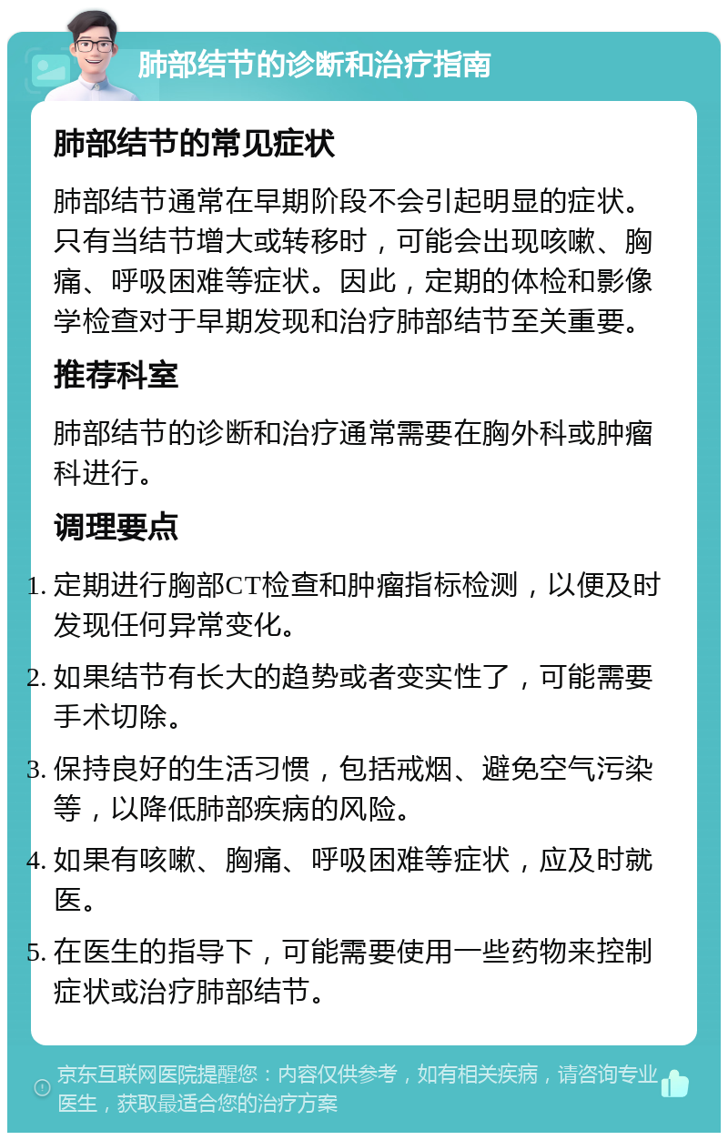 肺部结节的诊断和治疗指南 肺部结节的常见症状 肺部结节通常在早期阶段不会引起明显的症状。只有当结节增大或转移时，可能会出现咳嗽、胸痛、呼吸困难等症状。因此，定期的体检和影像学检查对于早期发现和治疗肺部结节至关重要。 推荐科室 肺部结节的诊断和治疗通常需要在胸外科或肿瘤科进行。 调理要点 定期进行胸部CT检查和肿瘤指标检测，以便及时发现任何异常变化。 如果结节有长大的趋势或者变实性了，可能需要手术切除。 保持良好的生活习惯，包括戒烟、避免空气污染等，以降低肺部疾病的风险。 如果有咳嗽、胸痛、呼吸困难等症状，应及时就医。 在医生的指导下，可能需要使用一些药物来控制症状或治疗肺部结节。