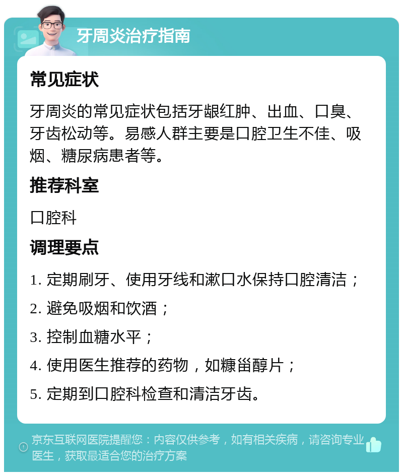 牙周炎治疗指南 常见症状 牙周炎的常见症状包括牙龈红肿、出血、口臭、牙齿松动等。易感人群主要是口腔卫生不佳、吸烟、糖尿病患者等。 推荐科室 口腔科 调理要点 1. 定期刷牙、使用牙线和漱口水保持口腔清洁； 2. 避免吸烟和饮酒； 3. 控制血糖水平； 4. 使用医生推荐的药物，如糠甾醇片； 5. 定期到口腔科检查和清洁牙齿。