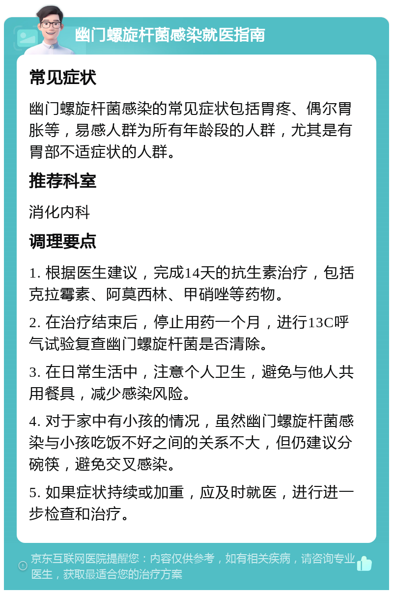 幽门螺旋杆菌感染就医指南 常见症状 幽门螺旋杆菌感染的常见症状包括胃疼、偶尔胃胀等，易感人群为所有年龄段的人群，尤其是有胃部不适症状的人群。 推荐科室 消化内科 调理要点 1. 根据医生建议，完成14天的抗生素治疗，包括克拉霉素、阿莫西林、甲硝唑等药物。 2. 在治疗结束后，停止用药一个月，进行13C呼气试验复查幽门螺旋杆菌是否清除。 3. 在日常生活中，注意个人卫生，避免与他人共用餐具，减少感染风险。 4. 对于家中有小孩的情况，虽然幽门螺旋杆菌感染与小孩吃饭不好之间的关系不大，但仍建议分碗筷，避免交叉感染。 5. 如果症状持续或加重，应及时就医，进行进一步检查和治疗。