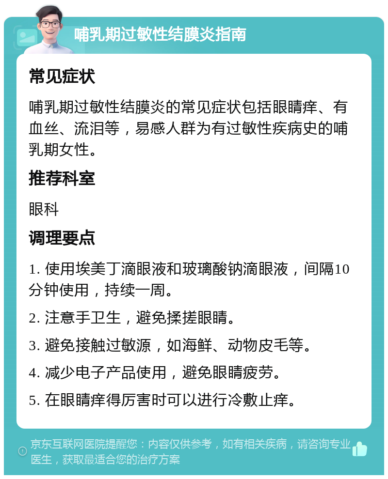 哺乳期过敏性结膜炎指南 常见症状 哺乳期过敏性结膜炎的常见症状包括眼睛痒、有血丝、流泪等，易感人群为有过敏性疾病史的哺乳期女性。 推荐科室 眼科 调理要点 1. 使用埃美丁滴眼液和玻璃酸钠滴眼液，间隔10分钟使用，持续一周。 2. 注意手卫生，避免揉搓眼睛。 3. 避免接触过敏源，如海鲜、动物皮毛等。 4. 减少电子产品使用，避免眼睛疲劳。 5. 在眼睛痒得厉害时可以进行冷敷止痒。