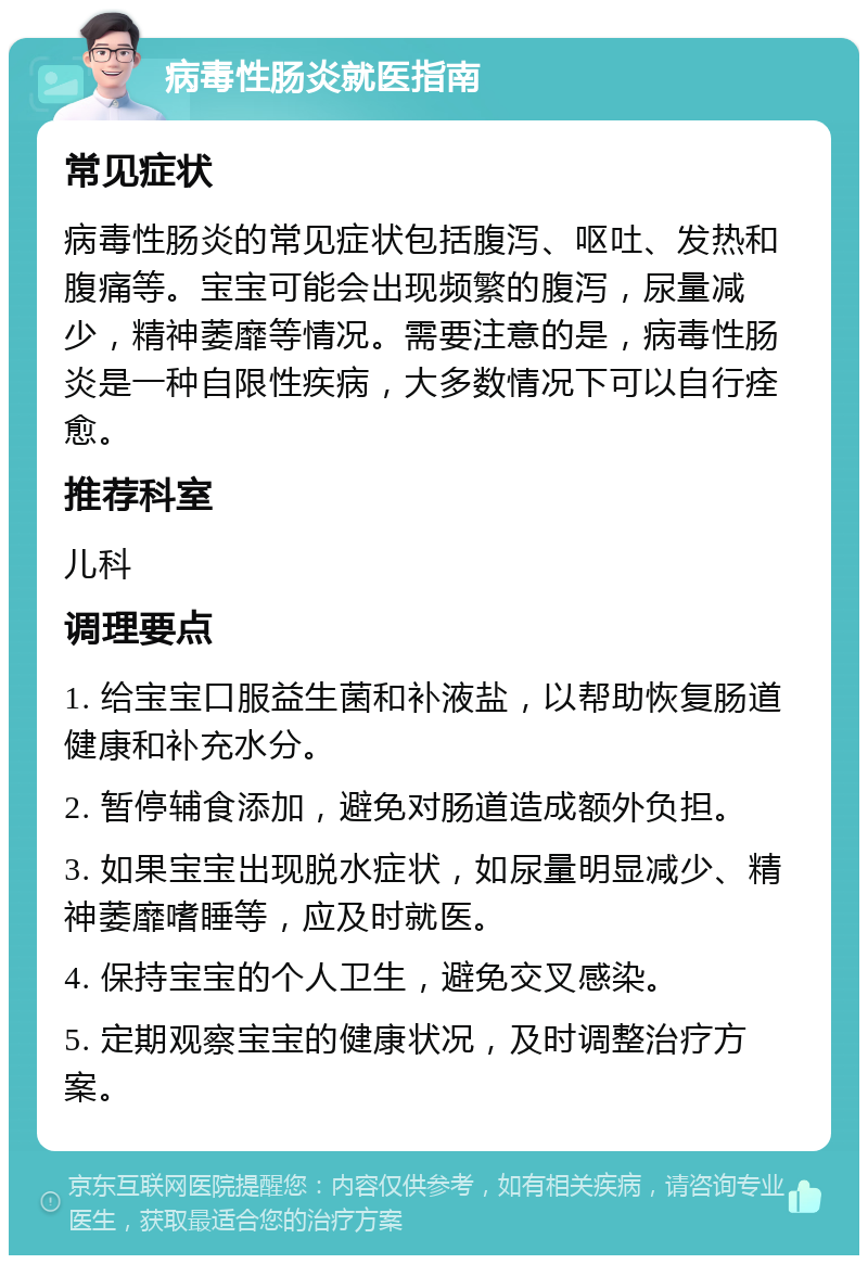 病毒性肠炎就医指南 常见症状 病毒性肠炎的常见症状包括腹泻、呕吐、发热和腹痛等。宝宝可能会出现频繁的腹泻，尿量减少，精神萎靡等情况。需要注意的是，病毒性肠炎是一种自限性疾病，大多数情况下可以自行痊愈。 推荐科室 儿科 调理要点 1. 给宝宝口服益生菌和补液盐，以帮助恢复肠道健康和补充水分。 2. 暂停辅食添加，避免对肠道造成额外负担。 3. 如果宝宝出现脱水症状，如尿量明显减少、精神萎靡嗜睡等，应及时就医。 4. 保持宝宝的个人卫生，避免交叉感染。 5. 定期观察宝宝的健康状况，及时调整治疗方案。