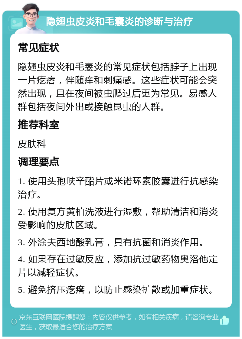 隐翅虫皮炎和毛囊炎的诊断与治疗 常见症状 隐翅虫皮炎和毛囊炎的常见症状包括脖子上出现一片疙瘩，伴随痒和刺痛感。这些症状可能会突然出现，且在夜间被虫爬过后更为常见。易感人群包括夜间外出或接触昆虫的人群。 推荐科室 皮肤科 调理要点 1. 使用头孢呋辛酯片或米诺环素胶囊进行抗感染治疗。 2. 使用复方黄柏洗液进行湿敷，帮助清洁和消炎受影响的皮肤区域。 3. 外涂夫西地酸乳膏，具有抗菌和消炎作用。 4. 如果存在过敏反应，添加抗过敏药物奥洛他定片以减轻症状。 5. 避免挤压疙瘩，以防止感染扩散或加重症状。